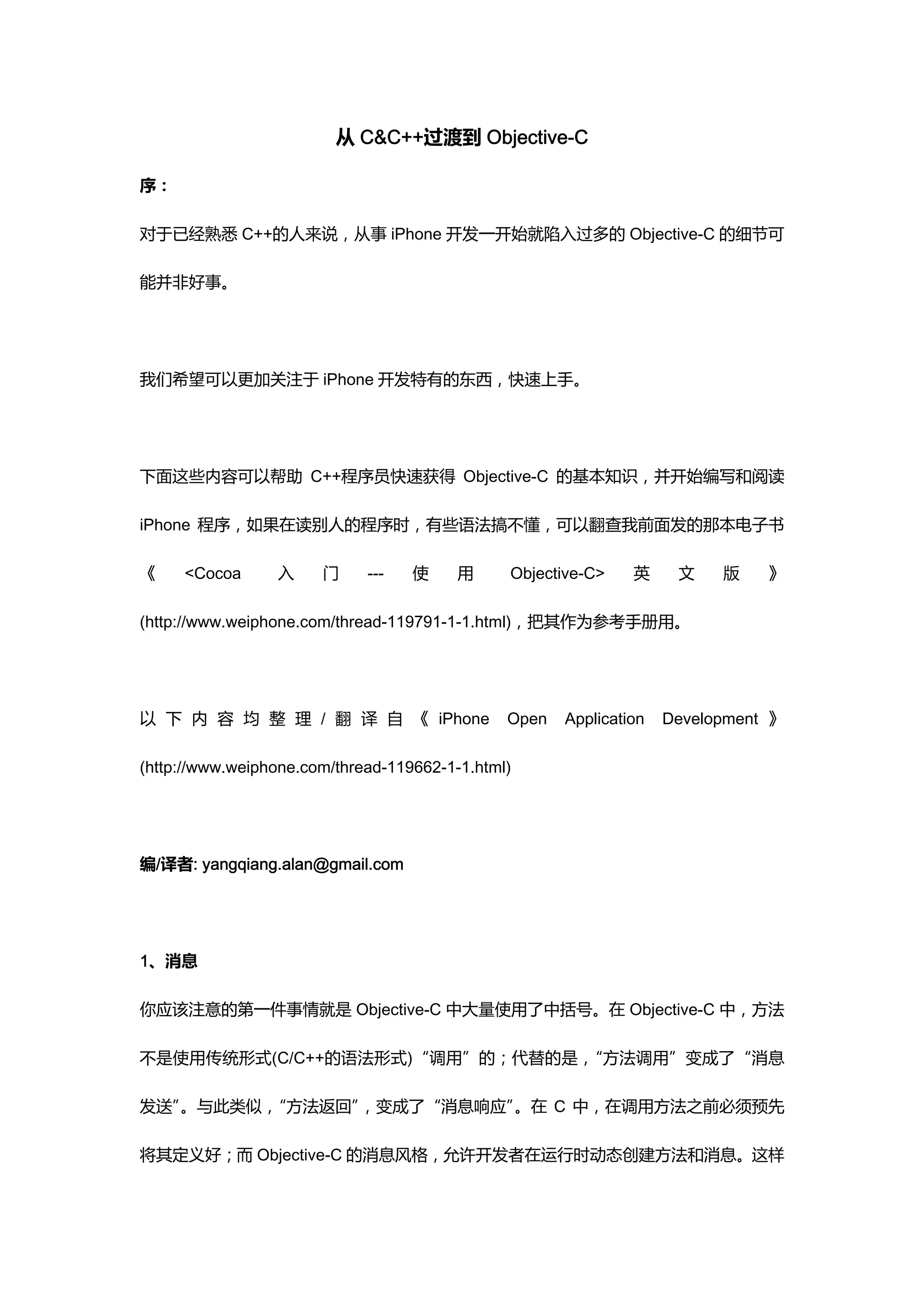 从 C&C++过渡到 Objective-C

序：

对于已经熟悉 C++的人来说，从事 iPhone 开发一开始就陷入过多的 Objective-C 的细节可

能并非好事。




我们希望可以更加关注于 iPhone 开发特有的东西，快速上手。




下面这些内容可以帮助 C++程序员快速获得 Objective-C 的基本知识，并开始编写和阅读

iPhone 程序，如果在读别人的程序时，有些语法搞不懂，可以翻查我前面发的那本电子书

《    <Cocoa      入     门     ---   使     用     Objective-C>    英     文    版    》

(http://www.weiphone.com/thread-119791-1-1.html)，把其作为参考手册用。




以 下 内 容 均 整 理 / 翻 译 自 《 iPhone                 Open   Application   Development 》

(http://www.weiphone.com/thread-119662-1-1.html)




编/译者: yangqiang.alan@gmail.com




1、消息

你应该注意的第一件事情就是 Objective-C 中大量使用了中括号。在 Objective-C 中，方法

不是使用传统形式(C/C++的语法形式)“调用”的；代替的是，“方法调用”变成了“消息

发送”。与此类似，“方法返回”，变成了“消息响应”。在 C 中，在调用方法之前必须预先

将其定义好；而 Objective-C 的消息风格，允许开发者在运行时动态创建方法和消息。这样
 
