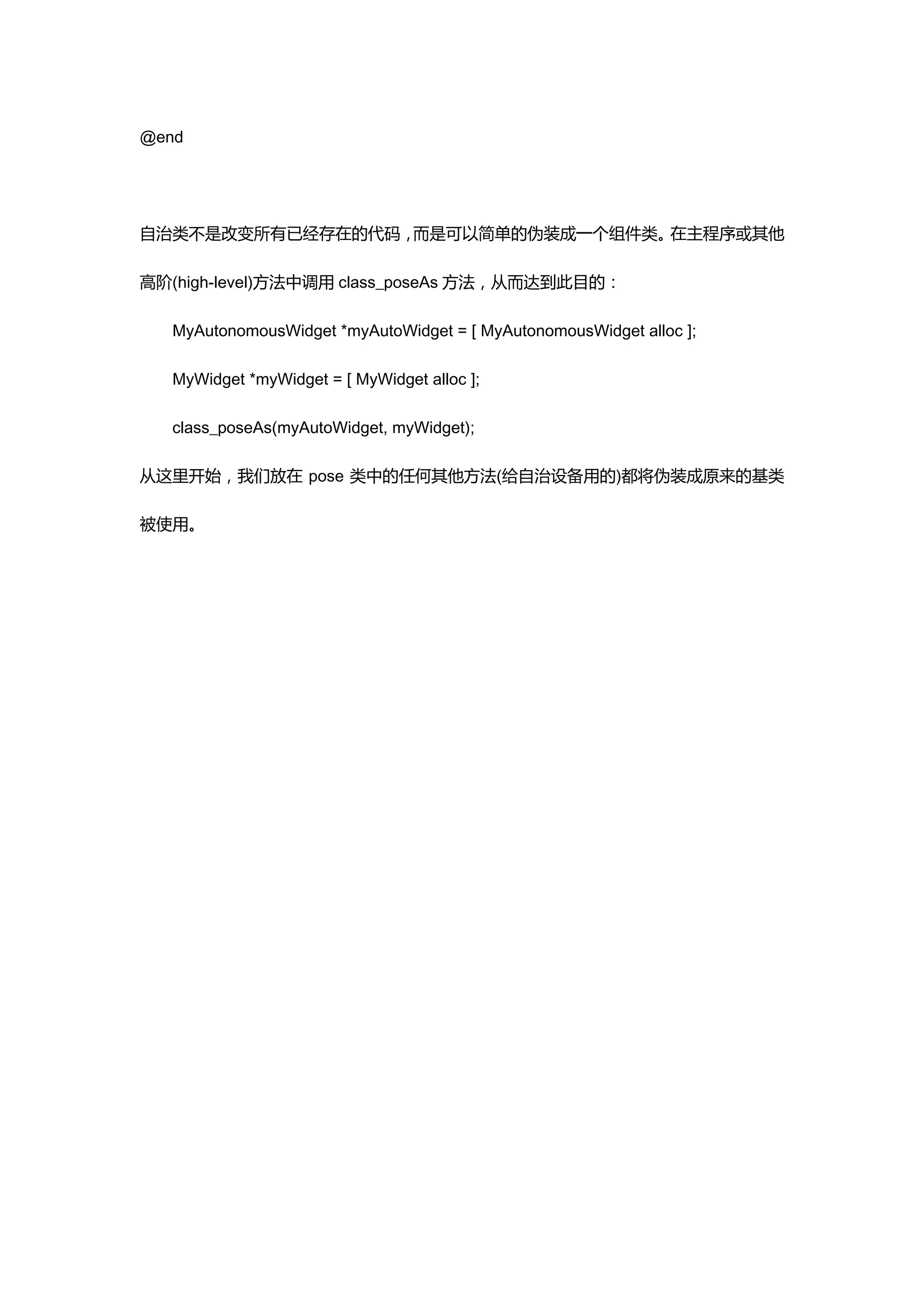 @end




自治类不是改变所有已经存在的代码，而是可以简单的伪装成一个组件类。在主程序或其他

高阶(high-level)方法中调用 class_poseAs 方法，从而达到此目的：

  MyAutonomousWidget *myAutoWidget = [ MyAutonomousWidget alloc ];

  MyWidget *myWidget = [ MyWidget alloc ];

  class_poseAs(myAutoWidget, myWidget);

从这里开始，我们放在 pose 类中的任何其他方法(给自治设备用的)都将伪装成原来的基类

被使用。
 