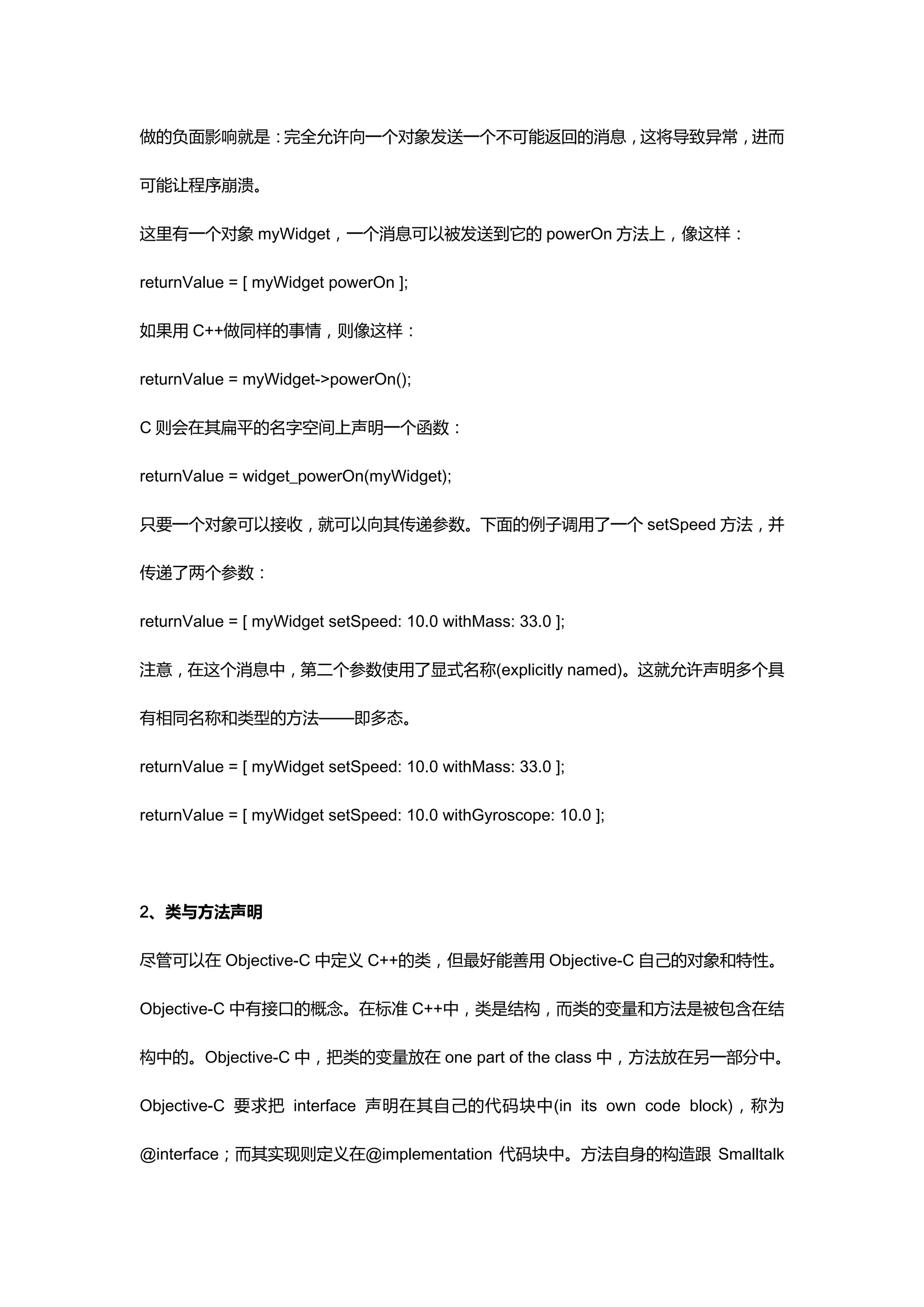 做的负面影响就是：完全允许向一个对象发送一个不可能返回的消息，这将导致异常，进而

可能让程序崩溃。

这里有一个对象 myWidget，一个消息可以被发送到它的 powerOn 方法上，像这样：

returnValue = [ myWidget powerOn ];

如果用 C++做同样的事情，则像这样：

returnValue = myWidget->powerOn();

C 则会在其扁平的名字空间上声明一个函数：

returnValue = widget_powerOn(myWidget);

只要一个对象可以接收，就可以向其传递参数。下面的例子调用了一个 setSpeed 方法，并

传递了两个参数：

returnValue = [ myWidget setSpeed: 10.0 withMass: 33.0 ];

注意，在这个消息中，第二个参数使用了显式名称(explicitly named)。这就允许声明多个具

有相同名称和类型的方法——即多态。

returnValue = [ myWidget setSpeed: 10.0 withMass: 33.0 ];

returnValue = [ myWidget setSpeed: 10.0 withGyroscope: 10.0 ];




2、类与方法声明

尽管可以在 Objective-C 中定义 C++的类，但最好能善用 Objective-C 自己的对象和特性。

Objective-C 中有接口的概念。在标准 C++中，类是结构，而类的变量和方法是被包含在结

构中的。Objective-C 中，把类的变量放在 one part of the class 中，方法放在另一部分中。

Objective-C 要求把 interface 声明在其自己的代码块中(in its own code block)，称为

@interface；而其实现则定义在@implementation 代码块中。方法自身的构造跟 Smalltalk
 