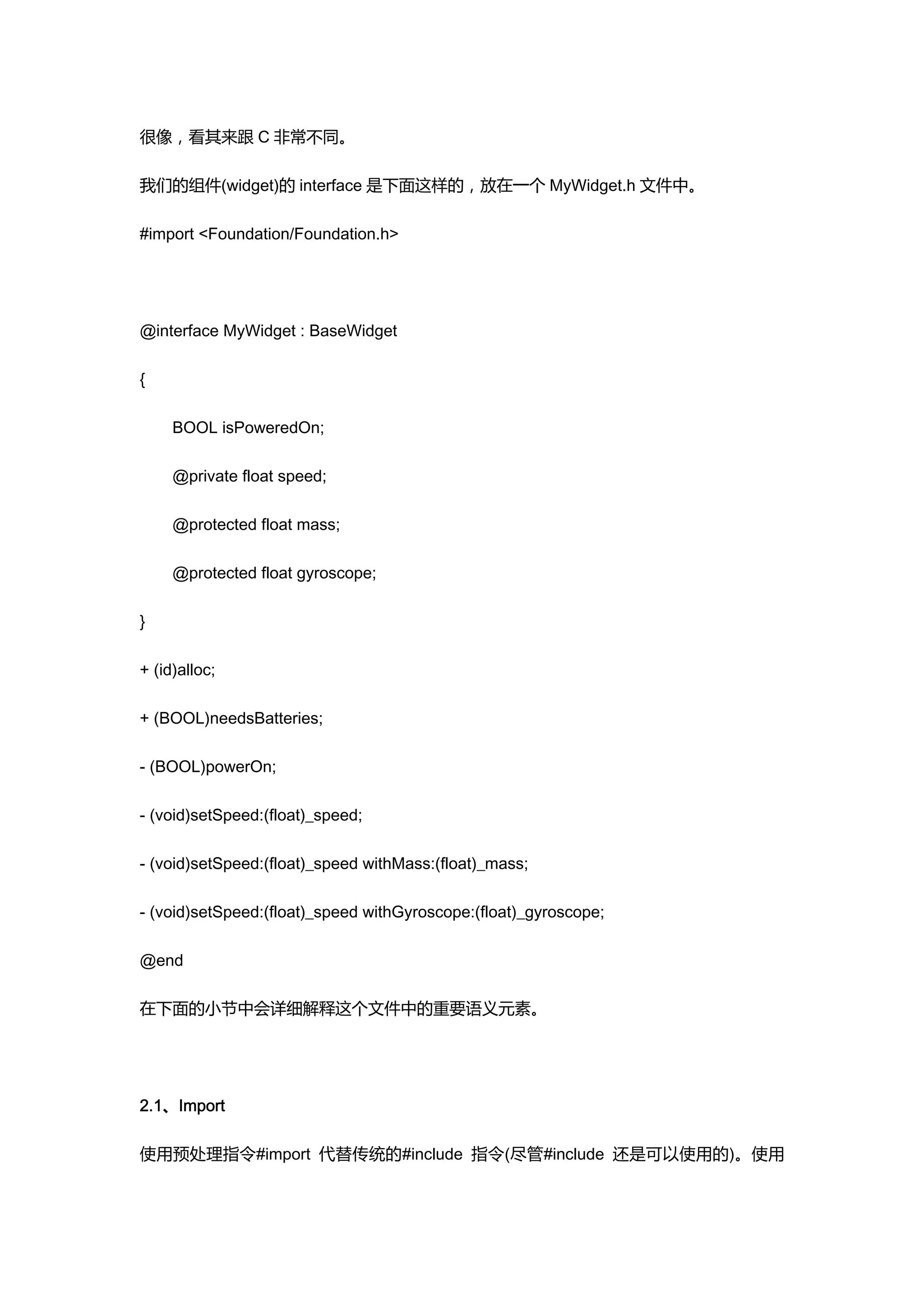 很像，看其来跟 C 非常不同。

我们的组件(widget)的 interface 是下面这样的，放在一个 MyWidget.h 文件中。

#import <Foundation/Foundation.h>




@interface MyWidget : BaseWidget

{

     BOOL isPoweredOn;

     @private float speed;

     @protected float mass;

     @protected float gyroscope;

}

+ (id)alloc;

+ (BOOL)needsBatteries;

- (BOOL)powerOn;

- (void)setSpeed:(float)_speed;

- (void)setSpeed:(float)_speed withMass:(float)_mass;

- (void)setSpeed:(float)_speed withGyroscope:(float)_gyroscope;

@end

在下面的小节中会详细解释这个文件中的重要语义元素。




2.1、Import

使用预处理指令#import 代替传统的#include 指令(尽管#include 还是可以使用的)。使用
 