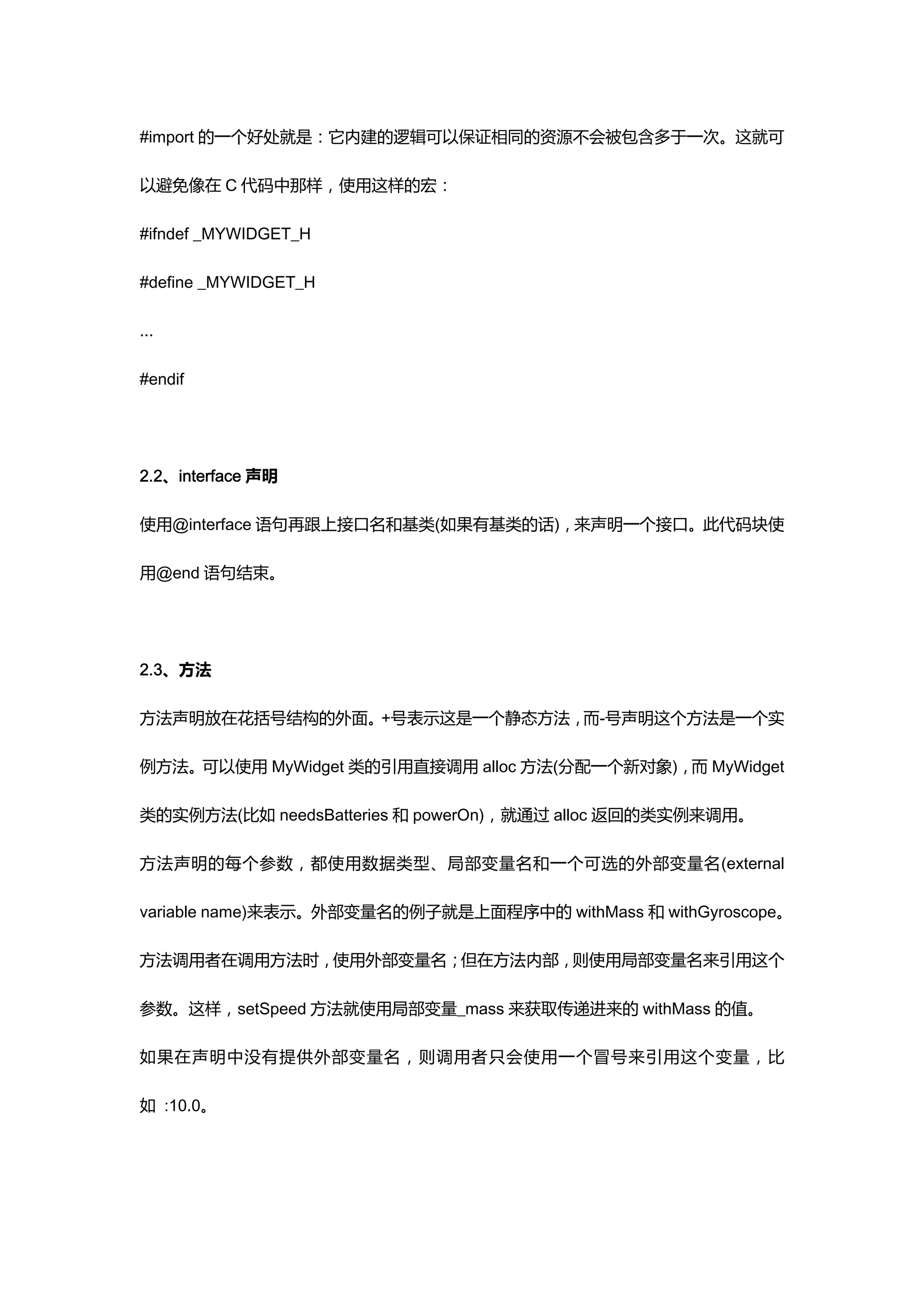 #import 的一个好处就是：它内建的逻辑可以保证相同的资源不会被包含多于一次。这就可

以避免像在 C 代码中那样，使用这样的宏：

#ifndef _MYWIDGET_H

#define _MYWIDGET_H

...

#endif




2.2、interface 声明

使用@interface 语句再跟上接口名和基类(如果有基类的话)，来声明一个接口。此代码块使

用@end 语句结束。




2.3、方法

方法声明放在花括号结构的外面。+号表示这是一个静态方法，而-号声明这个方法是一个实

例方法。可以使用 MyWidget 类的引用直接调用 alloc 方法(分配一个新对象)，而 MyWidget

类的实例方法(比如 needsBatteries 和 powerOn)，就通过 alloc 返回的类实例来调用。

方法声明的每个参数，都使用数据类型、局部变量名和一个可选的外部变量名(external

variable name)来表示。外部变量名的例子就是上面程序中的 withMass 和 withGyroscope。

方法调用者在调用方法时，使用外部变量名；但在方法内部，则使用局部变量名来引用这个

参数。这样，setSpeed 方法就使用局部变量_mass 来获取传递进来的 withMass 的值。

如果在声明中没有提供外部变量名，则调用者只会使用一个冒号来引用这个变量，比

如 :10.0。
 