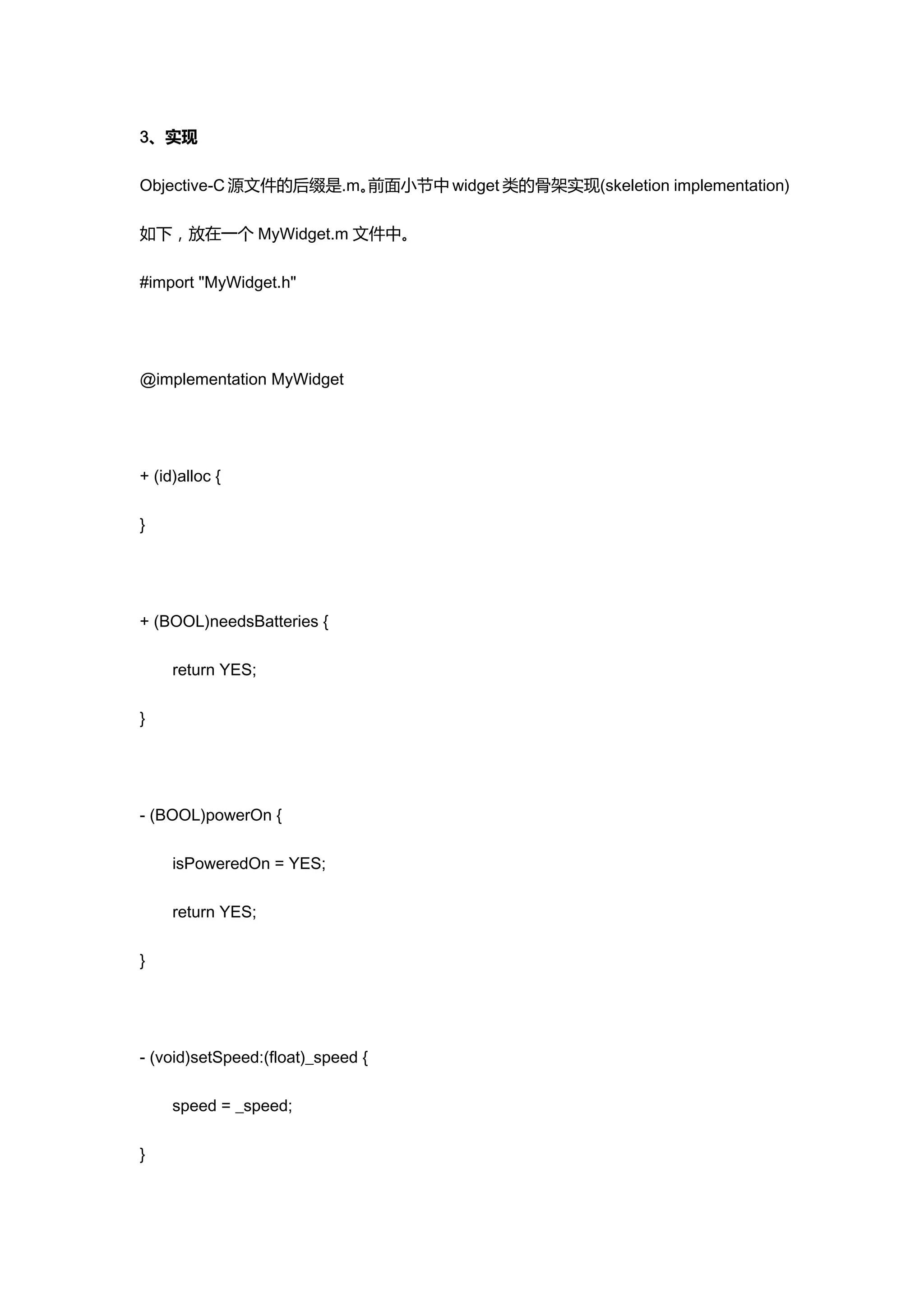 3、实现

Objective-C 源文件的后缀是.m。前面小节中 widget 类的骨架实现(skeletion implementation)

如下，放在一个 MyWidget.m 文件中。

#import "MyWidget.h"




@implementation MyWidget




+ (id)alloc {

}




+ (BOOL)needsBatteries {

     return YES;

}




- (BOOL)powerOn {

     isPoweredOn = YES;

     return YES;

}




- (void)setSpeed:(float)_speed {

     speed = _speed;

}
 