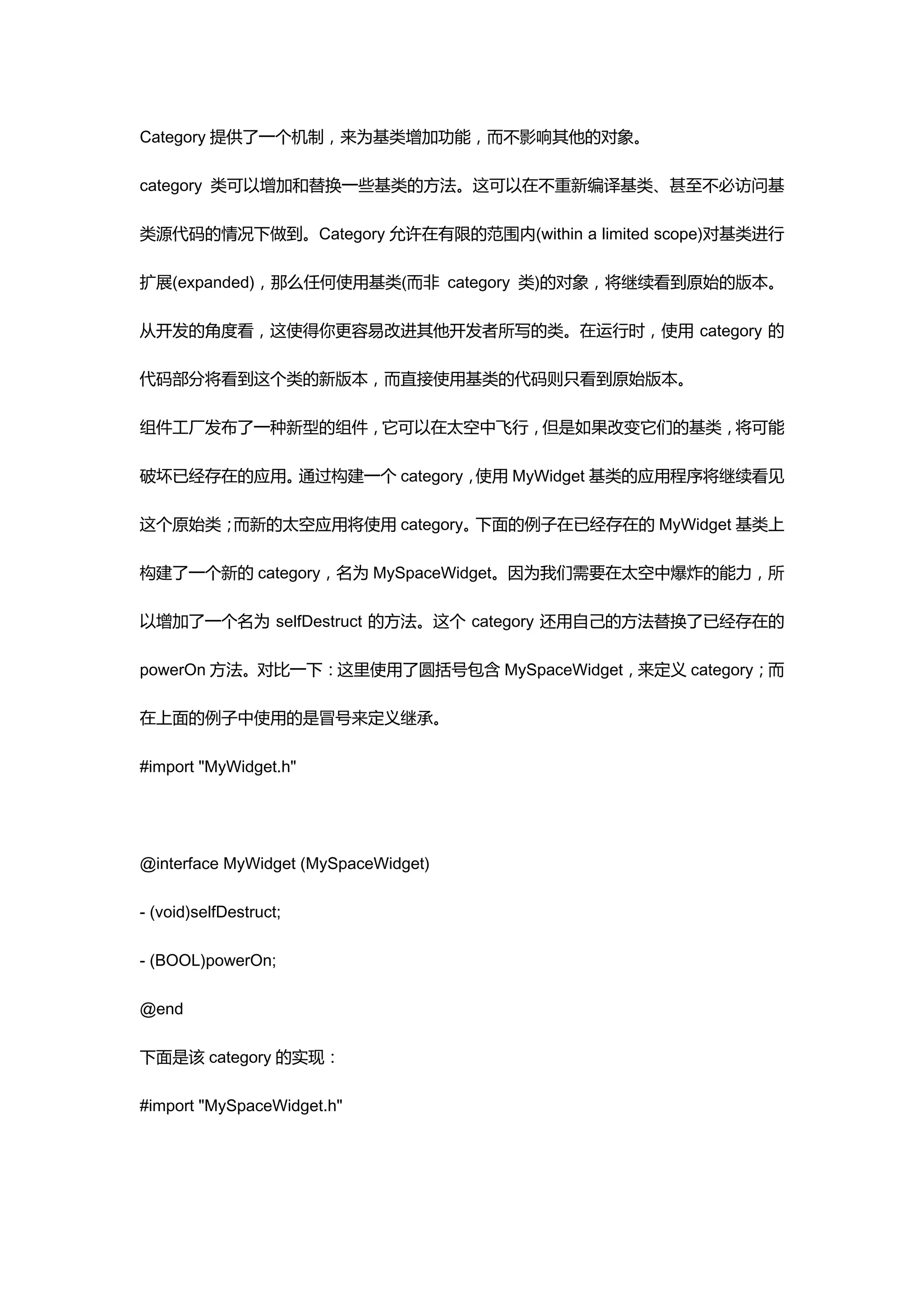 Category 提供了一个机制，来为基类增加功能，而不影响其他的对象。

category 类可以增加和替换一些基类的方法。这可以在不重新编译基类、甚至不必访问基

类源代码的情况下做到。Category 允许在有限的范围内(within a limited scope)对基类进行

扩展(expanded)，那么任何使用基类(而非 category 类)的对象，将继续看到原始的版本。

从开发的角度看，这使得你更容易改进其他开发者所写的类。在运行时，使用 category 的

代码部分将看到这个类的新版本，而直接使用基类的代码则只看到原始版本。

组件工厂发布了一种新型的组件，它可以在太空中飞行，但是如果改变它们的基类，将可能

破坏已经存在的应用。通过构建一个 category，使用 MyWidget 基类的应用程序将继续看见

这个原始类；而新的太空应用将使用 category。下面的例子在已经存在的 MyWidget 基类上

构建了一个新的 category，名为 MySpaceWidget。因为我们需要在太空中爆炸的能力，所

以增加了一个名为 selfDestruct 的方法。这个 category 还用自己的方法替换了已经存在的

powerOn 方法。对比一下：这里使用了圆括号包含 MySpaceWidget，来定义 category；而

在上面的例子中使用的是冒号来定义继承。

#import "MyWidget.h"




@interface MyWidget (MySpaceWidget)

- (void)selfDestruct;

- (BOOL)powerOn;

@end

下面是该 category 的实现：

#import "MySpaceWidget.h"
 