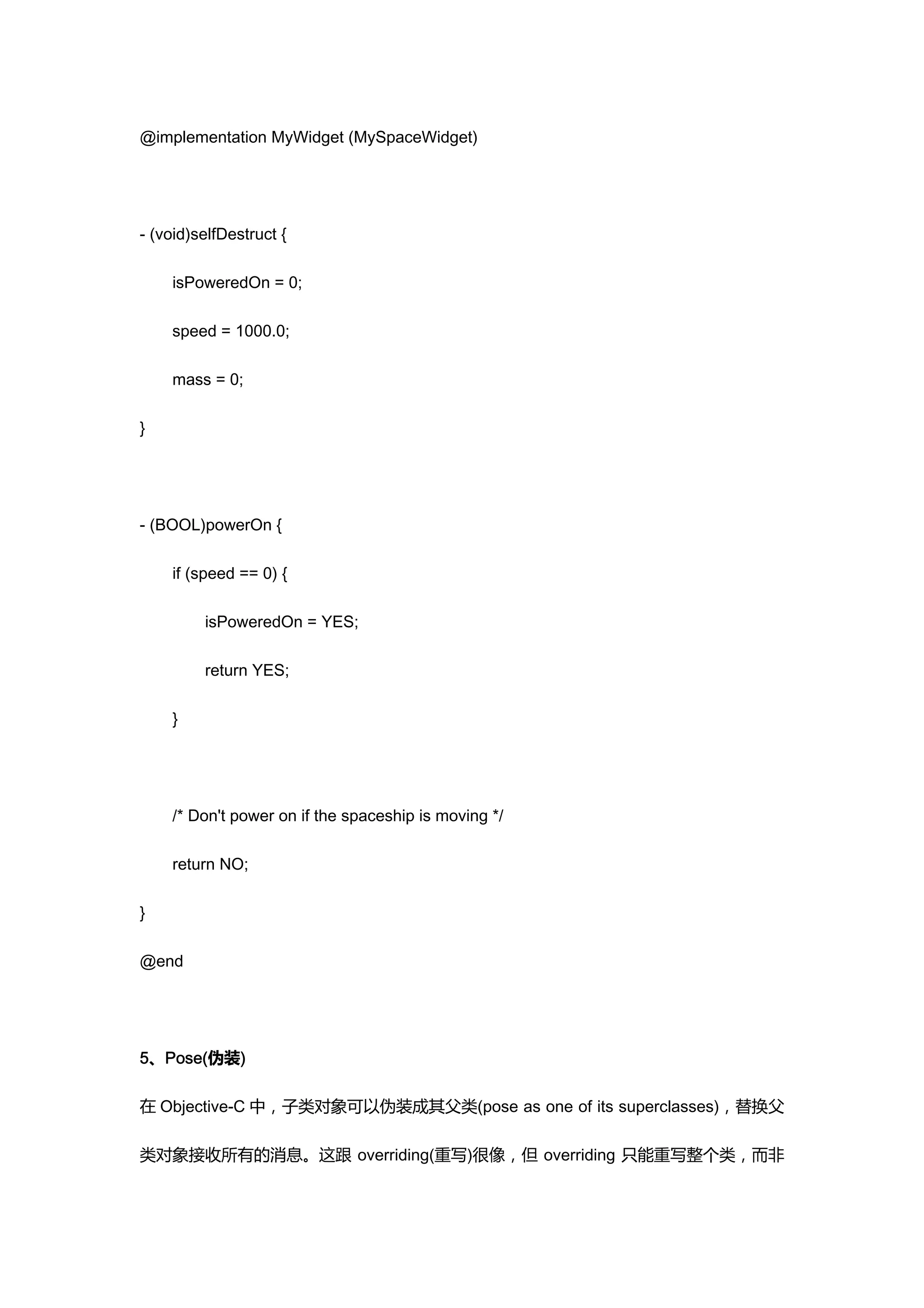 @implementation MyWidget (MySpaceWidget)




- (void)selfDestruct {

    isPoweredOn = 0;

    speed = 1000.0;

    mass = 0;

}




- (BOOL)powerOn {

    if (speed == 0) {

         isPoweredOn = YES;

         return YES;

    }




    /* Don't power on if the spaceship is moving */

    return NO;

}

@end




5、Pose(伪装)

在 Objective-C 中，子类对象可以伪装成其父类(pose as one of its superclasses)，替换父

类对象接收所有的消息。这跟 overriding(重写)很像，但 overriding 只能重写整个类，而非
 