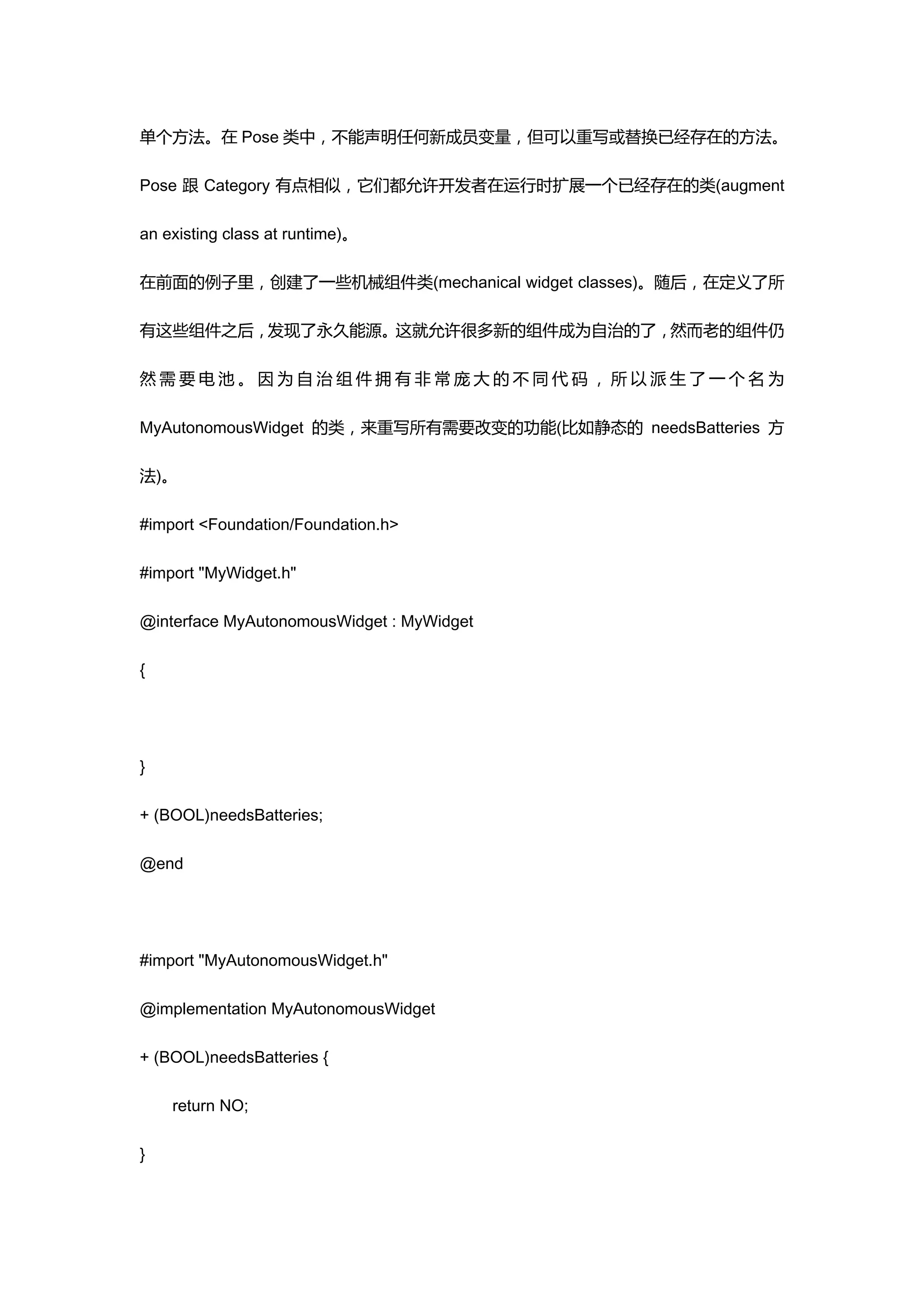 单个方法。在 Pose 类中，不能声明任何新成员变量，但可以重写或替换已经存在的方法。

Pose 跟 Category 有点相似，它们都允许开发者在运行时扩展一个已经存在的类(augment

an existing class at runtime)。

在前面的例子里，创建了一些机械组件类(mechanical widget classes)。随后，在定义了所

有这些组件之后，发现了永久能源。这就允许很多新的组件成为自治的了，然而老的组件仍

然需要电池。因为自治组件拥有非常庞大的不同代码，所以派生了一个名为

MyAutonomousWidget 的类，来重写所有需要改变的功能(比如静态的 needsBatteries 方

法)。

#import <Foundation/Foundation.h>

#import "MyWidget.h"

@interface MyAutonomousWidget : MyWidget

{




}

+ (BOOL)needsBatteries;

@end




#import "MyAutonomousWidget.h"

@implementation MyAutonomousWidget

+ (BOOL)needsBatteries {

    return NO;

}
 
