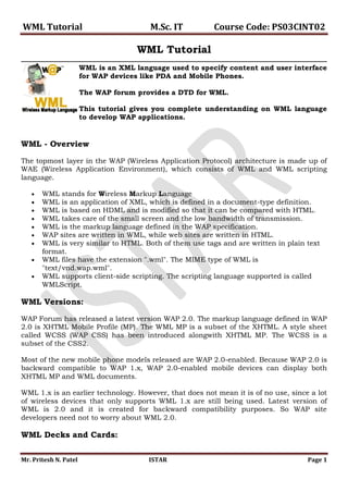 WML Tutorial                             M.Sc. IT         Course Code: PS03CINT02

                                      WML Tutorial
                       WML is an XML language used to specify content and user interface
                       for WAP devices like PDA and Mobile Phones.

                       The WAP forum provides a DTD for WML.

                       This tutorial gives you complete understanding on WML language
                       to develop WAP applications.


WML - Overview

The topmost layer in the WAP (Wireless Application Protocol) architecture is made up of
WAE (Wireless Application Environment), which consists of WML and WML scripting
language.

       WML stands for Wireless Markup Language
       WML is an application of XML, which is defined in a document-type definition.
       WML is based on HDML and is modified so that it can be compared with HTML.
       WML takes care of the small screen and the low bandwidth of transmission.
       WML is the markup language defined in the WAP specification.
       WAP sites are written in WML, while web sites are written in HTML.
       WML is very similar to HTML. Both of them use tags and are written in plain text
       format.
       WML files have the extension ".wml". The MIME type of WML is
       "text/vnd.wap.wml".
       WML supports client-side scripting. The scripting language supported is called
       WMLScript.

WML Versions:

WAP Forum has released a latest version WAP 2.0. The markup language defined in WAP
2.0 is XHTML Mobile Profile (MP). The WML MP is a subset of the XHTML. A style sheet
called WCSS (WAP CSS) has been introduced alongwith XHTML MP. The WCSS is a
subset of the CSS2.

Most of the new mobile phone models released are WAP 2.0-enabled. Because WAP 2.0 is
backward compatible to WAP 1.x, WAP 2.0-enabled mobile devices can display both
XHTML MP and WML documents.

WML 1.x is an earlier technology. However, that does not mean it is of no use, since a lot
of wireless devices that only supports WML 1.x are still being used. Latest version of
WML is 2.0 and it is created for backward compatibility purposes. So WAP site
developers need not to worry about WML 2.0.

WML Decks and Cards:

Mr. Pritesh N. Patel                     ISTAR                                      Page 1
 
