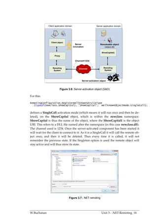 Client application domain                         Server application domain




                  Client object
                                             Server                  Remoteable object
                                           innovation                   (object.dll)

                                                                      ShowCapital()
                     Proxy

                                             Channel=1234


                   Remoting                     Channel                 Remoting
                    System                                               System




                                                   Server-activation object



                           Figure 3.6: Server-activation object (SAO)

For this:

RemotingConfiguration.RegisterWellKnownServiceType
   (typeof(newclass.ShowCapital), "ShowCapital", WellKnownObjectMode.SingleCall);


defines a SingleCall activation mode (which means it will run once and then be de-
leted), on the ShowCapital object, which is within the newclass namespace.
ShowCapital is thus the name of the object, where the ShowCapital1 is the object
URI. This refers to a DLL file named after the namespace (in this case newclass.dll).
The channel used is 1234. Once the server-activated component has been started it
will wait for the client to connect to it. As it is a SingleCall it will call the remote ob-
ject once, and then it will be deleted. Thus every time it is called, it will not
remember the previous state. If the Singleton option is used the remote object will
stay active and will thus store its state.




                                    Figure 3.7: .NET remoting




W.Buchanan                                                            Unit 3 - .NET Remoting 10
 