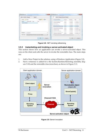 Figure 3.8: .NET remoting referencing

3.5.3      Instantiating and invoking a server-activated object
This section shows how an application can invoke a server-activated object. This
runs on the client and calls the server to invoke the remotable class. The main steps
are:

1.      Add a New Project to the solution, using a Windows Application (Figure 3.9).
2.      Next a reference is added for a the System.Runtime.Remoting assembly (Fig-
        ure 3.10) and the remotable class (newclass), as shown in Figure 3.11.


        Client application domain                          Server application domain




           Client object
                                      Server                    Remoteable object
                                    innovation                     (object.dll)

                                                                 ShowCapital()
              Proxy

                                      Channel=1234


            Remoting                     Channel                   Remoting
             System                                                 System




                                            Server-activation object


                                Figure 3.9: Server invocation




W.Buchanan                                                  Unit 3 - .NET Remoting 11
 