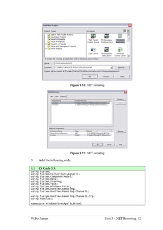 Figure 3.10: .NET remoting




                              Figure 3.11: .NET remoting

3.      Add the following code:

       C# Code 3.3:
using   System;
using   System.Collections.Generic;
using   System.ComponentModel;
using   System.Data;
using   System.Drawing;
using   System.Text;
using   System.Windows.Forms;
using   System.Runtime.Remoting;
using   System.Runtime.Remoting.Channels;
using System.Runtime.Remoting.Channels.Tcp;
using newclass;
namespace WindowsFormsApplication1




W.Buchanan                                                 Unit 3 - .NET Remoting 12
 