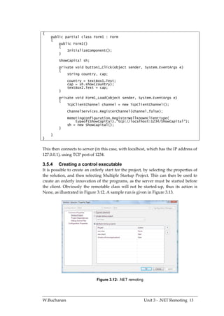 {
    public partial class Form1 : Form
    {
        public Form1()
        {
            InitializeComponent();
        }
         ShowCapital sh;
         private void button1_Click(object sender, System.EventArgs e)
         {
             string country, cap;
              country = textBox1.Text;
              cap = sh.show(country);
              textBox2.Text = cap;
         }
         private void Form1_Load(object sender, System.EventArgs e)
         {
             TcpClientChannel channel = new TcpClientChannel();
              ChannelServices.RegisterChannel(channel,false);
              RemotingConfiguration.RegisterWellKnownClientType(
                  typeof(ShowCapital),"tcp://localhost:1234/ShowCapital");
              sh = new ShowCapital();
         }
    }
}


This then connects to server (in this case, with localhost, which has the IP address of
127.0.0.1), using TCP port of 1234.

3.5.4    Creating a control executable
It is possible to create an orderly start for the project, by selecting the properties of
the solution, and then selecting Multiple Startup Project. This can then be used to
create an orderly innovation of the programs, as the server must be started before
the client. Obviously the remotable class will not be started-up, thus its action is
None, as illustrated in Figure 3.12. A sample run is given in Figure 3.13.




                               Figure 3.12: .NET remoting




W.Buchanan                                                  Unit 3 - .NET Remoting 13
 