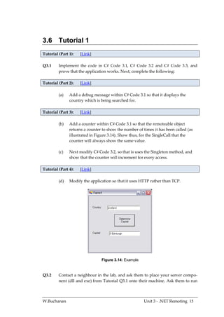 3.6 Tutorial 1
Tutorial (Part 1):   [Link]

Q3.1     Implement the code in C# Code 3.1, C# Code 3.2 and C# Code 3.3, and
         prove that the application works. Next, complete the following:

Tutorial (Part 2):   [Link]

         (a)   Add a debug message within C# Code 3.1 so that it displays the
               country which is being searched for.

Tutorial (Part 3):   [Link]

         (b)   Add a counter within C# Code 3.1 so that the remoteable object
               returns a counter to show the number of times it has been called (as
               illustrated in Figure 3.14). Show thus, for the SingleCall that the
               counter will always show the same value.

         (c)   Next modify C# Code 3.2, so that is uses the Singleton method, and
               show that the counter will increment for every access.

Tutorial (Part 4):   [Link]

         (d)   Modify the application so that it uses HTTP rather than TCP.




                                Figure 3.14: Example



Q3.2     Contact a neighbour in the lab, and ask them to place your server compo-
         nent (dll and exe) from Tutorial Q3.1 onto their machine. Ask them to run



W.Buchanan                                              Unit 3 - .NET Remoting 15
 