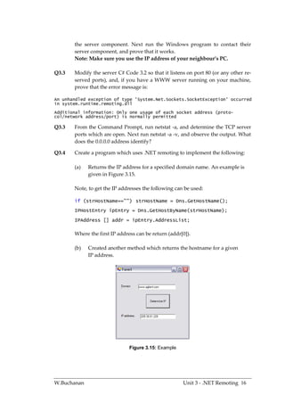 the server component. Next run the Windows program to contact their
       server component, and prove that it works.
       Note: Make sure you use the IP address of your neighbour’s PC.

Q3.3   Modify the server C# Code 3.2 so that it listens on port 80 (or any other re-
       served ports), and, if you have a WWW server running on your machine,
       prove that the error message is:

An unhandled exception of type 'System.Net.Sockets.SocketException' occurred
in system.runtime.remoting.dll
Additional information: Only one usage of each socket address (proto-
col/network address/port) is normally permitted

Q3.3   From the Command Prompt, run netstat -a, and determine the TCP server
       ports which are open. Next run netstat -a -v, and observe the output. What
       does the 0.0.0.0 address identify?

Q3.4   Create a program which uses .NET remoting to implement the following:

       (a)   Returns the IP address for a specified domain name. An example is
             given in Figure 3.15.

       Note, to get the IP addresses the following can be used:

       if (strHostName=="") strHostName = Dns.GetHostName();
       IPHostEntry ipEntry = Dns.GetHostByName(strHostName);
       IPAddress [] addr = ipEntry.AddressList;

       Where the first IP address can be return (addr[0]).

       (b)   Created another method which returns the hostname for a given
             IP address.




                               Figure 3.15: Example




W.Buchanan                                            Unit 3 - .NET Remoting 16
 