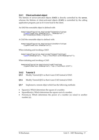 3.6.1    Client-activated object
The lifetime of server-activated objects (SAO) is directly controlled by the server,
whereas the lifetime of client-activated objects (CAO) is controlled by the calling
application program, just as if it were local to the client.

An SAO the remotable object is defined with:

    RemotingConfiguration.RegisterWellKnownServiceType
       (typeof(newclass.ShowCapital), "ShowCapital",
       WellKnownObjectMode.SingleCall);


A CAO the remotable object is defined with:

    RemotingConfiguration.RegisterActivatedServiceType
       (typeof(newclass.ShowCapital));


When initiating and invoking a SAO:

    RemotingConfiguration.RegisterWellKnownClientType(
       typeof(ShowCapital), "tcp://localhost:1234/ShowCapital");


When initiating and invoking a CAO:

    RemoteConfiguration.RegisterActivedClientType
       (typeof(newclass.ShowCapital),”tcp://localhost:1234”);



3.6.2    Tutorial 2
Q3.5     Modify Tutorial Q3.1 so that it uses CAO instead of SAO.

Q3.6     Modify Tutorial Q3.2 so that it uses CAO instead of SAO.

Q3.7     Implement a remote object which has the following methods:

   Square(x). Which determines the square of a number.
   SquareRoot(x). Which determines the square root of a number.
   Power(x,n). Which determines the power of a number (x) raised to another
    number (n).




W.Buchanan                                            Unit 3 - .NET Remoting 17
 