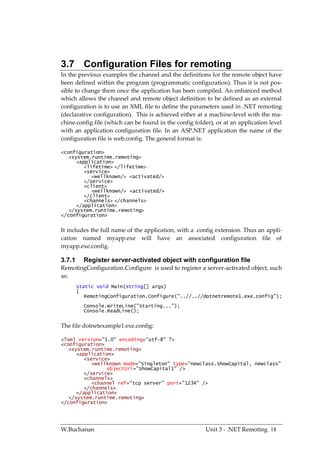 3.7 Configuration Files for remoting
In the previous examples the channel and the definitions for the remote object have
been defined within the program (programmatic configuration). Thus it is not pos-
sible to change them once the application has been compiled. An enhanced method
which allows the channel and remote object definition to be defined as an external
configuration is to use an XML file to define the parameters used in .NET remoting
(declarative configuration). This is achieved either at a machine-level with the ma-
chine.config file (which can be found in the config folder), or at an application level
with an application configuration file. In an ASP.NET application the name of the
configuration file is web.config. The general format is:

<configuration>
   <system.runtime.remoting>
      <application>
         <lifetime> </lifetime>
         <service>
            <wellknown/> <activated/>
         </service>
         <client>
            <wellknown/> <activated/>
         </client>
         <channels> </channels>
      </application>
   </system.runtime.remoting>
</configuration>


It includes the full name of the application, with a .config extension. Thus an appli-
cation named myapp.exe will have an associated configuration file of
myapp.exe.config.

3.7.1     Register server-activated object with configuration file
RemotingConfiguration.Configure is used to register a server-activated object, such
as:
        static void Main(string[] args)
        {
           RemotingConfiguration.Configure("..//..//dotnetremote1.exe.config");
          Console.WriteLine("Starting...");
          Console.ReadLine();


The file dotnetexample1.exe.config:

<?xml version="1.0" encoding="utf-8" ?>
<configuration>
   <system.runtime.remoting>
      <application>
         <service>
            <wellknown mode="Singleton" type="newclass.ShowCapital, newclass"
                 objectUri="ShowCapital1" />
         </service>
         <channels>
            <channel ref="tcp server" port="1234" />
         </channels>
      </application>
   </system.runtime.remoting>
</configuration>




W.Buchanan                                              Unit 3 - .NET Remoting 18
 