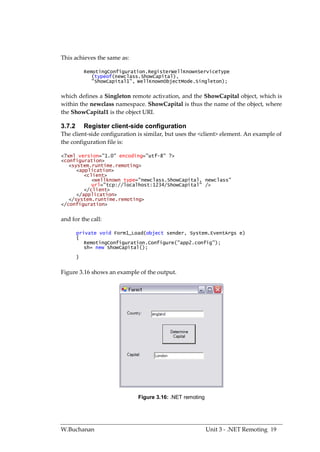 This achieves the same as:

            RemotingConfiguration.RegisterWellKnownServiceType
               (typeof(newclass.ShowCapital),
               "ShowCapital1", WellKnownObjectMode.Singleton);


which defines a Singleton remote activation, and the ShowCapital object, which is
within the newclass namespace. ShowCapital is thus the name of the object, where
the ShowCapital1 is the object URI.

3.7.2       Register client-side configuration
The client-side configuration is similar, but uses the <client> element. An example of
the configuration file is:

<?xml version="1.0" encoding="utf-8" ?>
<configuration>
   <system.runtime.remoting>
      <application>
         <client>
            <wellknown type="newclass.ShowCapital, newclass"
            url="tcp://localhost:1234/ShowCapital" />
         </client>
      </application>
   </system.runtime.remoting>
</configuration>


and for the call:

        private void Form1_Load(object sender, System.EventArgs e)
        {
           RemotingConfiguration.Configure("app2.config");
           sh= new ShowCapital();
        }


Figure 3.16 shows an example of the output.




                              Figure 3.16: .NET remoting




W.Buchanan                                                 Unit 3 - .NET Remoting 19
 