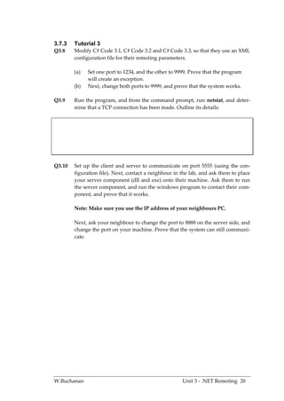 3.7.3   Tutorial 3
Q3.8    Modify C# Code 3.1, C# Code 3.2 and C# Code 3.3, so that they use an XML
        configuration file for their remoting parameters.

        (a)   Set one port to 1234, and the other to 9999. Prove that the program
              will create an exception.
        (b)   Next, change both ports to 9999, and prove that the system works.

Q3.9    Run the program, and from the command prompt, run netstat, and deter-
        mine that a TCP connection has been made. Outline its details:




Q3.10   Set up the client and server to communicate on port 5555 (using the con-
        figuration file). Next, contact a neighbour in the lab, and ask them to place
        your server component (dll and exe) onto their machine. Ask them to run
        the server component, and run the windows program to contact their com-
        ponent, and prove that it works.

        Note: Make sure you use the IP address of your neighbours PC.

        Next, ask your neighbour to change the port to 8888 on the server side, and
        change the port on your machine. Prove that the system can still communi-
        cate.




W.Buchanan                                             Unit 3 - .NET Remoting 20
 