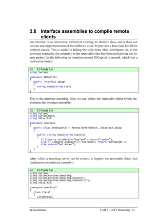 3.8 Interface assemblies to compile remote
    clients
An interface is an alternative method of creating an abstract class, and it does not
contain any implementation of the methods, at all. It provides a base class for all the
derived classes. This is useful in hiding the code from other developers, as, in the
previous examples, the assembly to the remotable class has been included in the cli-
ents project. In the following an interface named IDCapital is created, which has a
method of show():

       C# Code 3.4:
using System;
namespace IDCapital
{
   public interface IDCap
   {
      string show(string str);
   }
}


This is the interface assembly. Next we can define the remotable object which im-
plements the interface assembly:

       C# Code 3.5:
using System;
using System.Data;
using IDCapital;
namespace newclass
{
   public class ShowCapital : MarshalByRefObject, IDCapital.IDCap
   {
        public string show(string country)
        {
           if (country.ToLower()=="england") return("London");
           else if (country.ToLower()=="scotland") return("Edinburgh");
           else return("Not known");
        }
    }
}


After which a remoting server can be created to register the remotable object that
implements an interface assembly:

       C# Code 3.6:
using   System;
using   System.Runtime.Remoting;
using   System.Runtime.Remoting.Channels;
using   System.Runtime.Remoting.Channels.Tcp;
using   IDCapital;
namespace newclass2
{
   class Class1
   {
      [STAThread]




W.Buchanan                                              Unit 3 - .NET Remoting 21
 