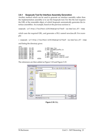3.8.1    Soapsuds Tool for Interface Assembly Generation
Another method which can be used to generate an interface assembly rather than
the implementation assembly is to use the Soapsuds tool. For this the tool requires
the URL of the remotable object, of which Soapsuds automatically generates the in-
terface assemblies. An example, based on the previous sections is:

soapsuds -url:http://localhost:1234/ShowCapital?wsdl -oa:newclass.dll -nowp


which uses the required URL, and generates a DLL named newclass.dll. For exam-
ple:

> soapsuds -url:http://localhost:1234/ShowCapital?wsdl -oa:newclass.dll -nowp

and listing the directory gives:
>dir
15/01/2005    21:20                1,078 App.ico
15/01/2005    21:20                2,426 AssemblyInfo.cs
16/01/2005    18:11     <DIR>            bin
16/01/2005    17:55                  732 Class1.cs
16/01/2005    18:38                3,584 newclass.dll
16/01/2005    17:56                4,737 newclass2.csproj
16/01/2005    18:27                1,803 newclass2.csproj.user
16/01/2005    17:16     <DIR>            obj

The references are then added as Figure 3.18 and Figure 3.19.




                                   Figure 3.18: DLL




W.Buchanan                                             Unit 3 - .NET Remoting 23
 