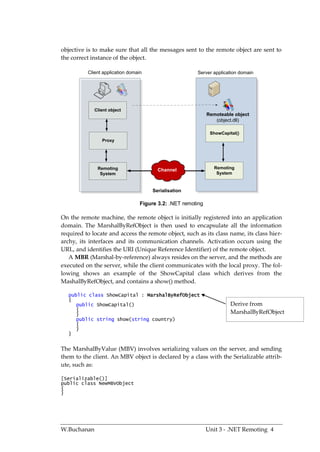 objective is to make sure that all the messages sent to the remote object are sent to
the correct instance of the object.

          Client application domain                     Server application domain




             Client object
                                                              Remoteable object
                                                                 (object.dll)

                                                               ShowCapital()
                Proxy




              Remoting                   Channel                 Remoting
               System                                             System



                                       Serialisation

                                  Figure 3.2: .NET remoting

On the remote machine, the remote object is initially registered into an application
domain. The MarshalByRefObject is then used to encapsulate all the information
required to locate and access the remote object, such as its class name, its class hier-
archy, its interfaces and its communication channels. Activation occurs using the
URL, and identifies the URI (Unique Reference Identifier) of the remote object.
   A MBR (Marshal-by-reference) always resides on the server, and the methods are
executed on the server, while the client communicates with the local proxy. The fol-
lowing shows an example of the ShowCapital class which derives from the
MashalByRefObject, and contains a show() method.

   public class ShowCapital : MarshalByRefObject
   {
      public ShowCapital()                                              Derive from
      {
      }                                                                 MarshalByRefObject
      public string show(string country)
      {
      }
   }


The MarshalByValue (MBV) involves serializing values on the server, and sending
them to the client. An MBV object is declared by a class with the Serializable attrib-
ute, such as:

[Serializable()]
public class NewMBVObject
{
}




W.Buchanan                                                    Unit 3 - .NET Remoting 4
 