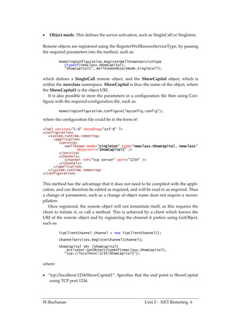    Object mode. This defines the server activation, such as SingleCall or Singleton.

Remote objects are registered using the RegisterWellKnownServiceType, by passing
the required parameters into the method, such as:

         RemotingConfiguration.RegisterWellKnownServiceType
            (typeof(newclass.ShowCapital),
            "ShowCapital1", WellKnownObjectMode.SingleCall);


which defines a SingleCall remote object, and the ShowCapital object, which is
within the newclass namespace. ShowCapital is thus the name of the object, where
the ShowCapital1 is the object URI.
   It is also possible to store the parameters in a configuration file then using Con-
figure with the required configuration file, such as:

         RemotingConfiguration.Configure("myconfig.config");

where the configuration file could be in the form of:

<?xml version="1.0" encoding="utf-8" ?>
<configuration>
   <system.runtime.remoting>
      <application>
         <service>
            <wellknown mode="Singleton" type="newclass.ShowCapital, newclass"
                  objectUri="ShowCapital1" />
         </service>
         <channels>
            <channel ref="tcp server" port="1234" />
         </channels>
      </application>
   </system.runtime.remoting>
</configuration>


This method has the advantage that it does not need to be compiled with the appli-
cation, and can therefore be edited as required, and will be read in as required. Thus
a change of parameters, such as a change of object name does not require a recom-
pilation.
   Once registered, the remote object will not instantiate itself, as this requires the
client to initiate it, or call a method. This is achieved by a client which knows the
URI of the remote object and by registering the channel it prefers using GetObject,
such as:

         TcpClientChannel channel = new TcpClientChannel();
         ChannelServices.RegisterChannel(channel);
         ShowCapital sh= (ShowCapital)
             Activator.GetObject(typeof(newclass.ShowCapital),
            "tcp://localhost:1234/ShowCapital1");


where:

 “tcp://localhost:1234/ShowCapital1”. Specifies that the end point is ShowCapital
   using TCP port 1234.




W.Buchanan                                              Unit 3 - .NET Remoting 6
 
