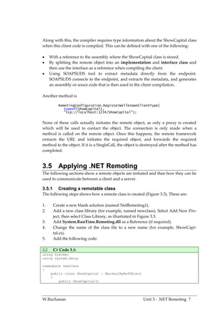 Along with this, the compiler requires type information about the ShowCapital class
when this client code is compiled. This can be defined with one of the following:

    With a reference to the assembly where the ShowCapital class is stored.
    By splitting the remote object into an implementation and interface class and
     then use the interface as a reference when compiling the client.
    Using SOAPSUDS tool to extract metadata directly from the endpoint.
     SOAPSUDS connects to the endpoint, and extracts the metadata, and generates
     an assembly or souce code that is then used in the client compilation.

Another method is

          RemotingConfiguration.RegisterWellKnownClientType(
             typeof(ShowCapital),
             "tcp://localhost:1234/ShowCapital");


None of these calls actually initiates the remote object, as only a proxy is created
which will be used to contact the object. The connection is only made when a
method is called on the remote object. Once this happens, the remote framework
extracts the URI, and initiates the required object, and forwards the required
method to the object. If it is a SingleCall, the object is destroyed after the method has
completed.


3.5 Applying .NET Remoting
The following sections show a remote objects are initiated and then how they can be
used to communicate between a client and a server.

3.5.1     Creating a remotable class
The following steps shows how a remote class is created (Figure 3.3). These are:

1.      Create a new blank solution (named NetRemoting1).
2.      Add a new class library (for example, named newclass). Select Add New Pro-
        ject, then select Class Library, as illustrated in Figure 3.3.
3.      Add System.RunTime.Remoting.dll as a Reference (if required).
4.      Change the name of the class file to a new name (for example, ShowCapi-
        tal.cs).
5.      Add the following code:

       C# Code 3.1:
using System;
using System.Data;

namespace newclass
{
    public class ShowCapital : MarshalByRefObject
    {
        public ShowCapital()




W.Buchanan                                                Unit 3 - .NET Remoting 7
 