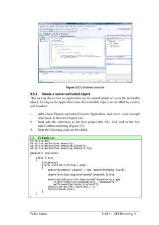 Figure 3.5: Completed example

3.5.2      Create a server-activated object
This section shows how an application can be created which activates the remotable
object. As long as the application runs, the remotable object can be called by a client,
and invoked.

1.       Add a New Project, and select Console Application, and name it (for example
         newclass2, as shown in Figure 3.6).
2.       Next add the references to the first project (the DLL file), and to the Sys-
         tem.Runtime.Remoting (Figure 3.7).
3.       Next the following code can be added:

        C# Code 3.2:
using    System;
using    System.Runtime.Remoting;
using    System.Runtime.Remoting.Channels;
using    System.Runtime.Remoting.Channels.Tcp;
namespace newclass2
{
    class Class1
    {
        [STAThread]
        static void Main(string[] args)
        {
            TcpServerChannel channel = new TcpServerChannel(1234);
                ChannelServices.RegisterChannel(channel,false);
                RemotingConfiguration.RegisterWellKnownServiceType
                    (typeof(newclass.ShowCapital), "ShowCapital",
                    WellKnownObjectMode.SingleCall);
                Console.WriteLine("Starting...");
                Console.ReadLine();
            }
     }
}




W.Buchanan                                               Unit 3 - .NET Remoting 9
 