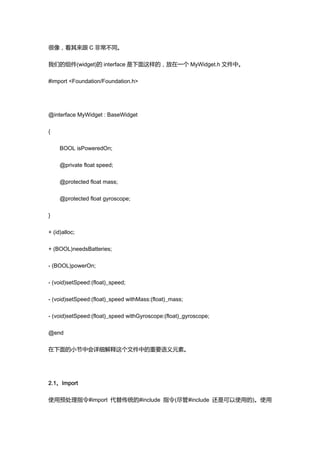 很像，看其来跟 C 非常不同。

我们的组件(widget)的 interface 是下面这样的，放在一个 MyWidget.h 文件中。

#import <Foundation/Foundation.h>




@interface MyWidget : BaseWidget

{

     BOOL isPoweredOn;

     @private float speed;

     @protected float mass;

     @protected float gyroscope;

}

+ (id)alloc;

+ (BOOL)needsBatteries;

- (BOOL)powerOn;

- (void)setSpeed:(float)_speed;

- (void)setSpeed:(float)_speed withMass:(float)_mass;

- (void)setSpeed:(float)_speed withGyroscope:(float)_gyroscope;

@end

在下面的小节中会详细解释这个文件中的重要语义元素。




2.1、Import

使用预处理指令#import 代替传统的#include 指令(尽管#include 还是可以使用的)。使用
 