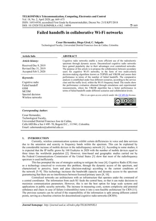 TELKOMNIKA Telecommunication, Computing, Electronics and Control
Vol. 18, No. 2, April 2020, pp. 669~675
ISSN: 1693-6930, accredited First Grade by Kemenristekdikti, Decree No: 21/E/KPT/2018
DOI: 10.12928/TELKOMNIKA.v18i2. 14894  669
Journal homepage: http://journal.uad.ac.id/index.php/TELKOMNIKA
Failed handoffs in collaborative Wi-Fi networks
Cesar Hernandez, Diego Giral, C. Salgado
Technological Faculty, Universidad Distrital Francisco Jose de Caldas, Colombia
Article Info ABSTRACT
Article history:
Received Dec 9, 2019
Revised Dec 31, 2019
Accepted Feb 5, 2020
Cognitive radio networks enable a more efficient use of the radioelectric
spectrum through dynamic access. Decentralized cognitive radio networks
have gained popularity due to their advantages over centralized networks.
The purpose of this article is to propose the collaboration between secondary
users for cognitive Wi-Fi networks, in the form of two multi-criteria
decision-making algorithms known as TOPSIS and VIKOR and assess their
performance in terms of the number of failed handoffs. The comparative
analysis is established under four different scenarios, according to the service
class and the traffic level, within the Wi-Fi frequency band. The results show
the performance evaluation obtained through simulations and experimental
measurements, where the VIKOR algorithm has a better performance in
terms of failed handoffs under different scenarios and collaboration levels.
Keywords:
Cognitive radio
Failed handoff
GSM
MCDM
Spectral decision
Wireless networks
This is an open access article under the CC BY-SA license.
Corresponding Author:
Cesar Hernandez,
Technological Faculty,
Universidad Distrital Francisco Jose de Caldas,
Calle 68D Bis a Sur # 49F–70, Bogotá D.C., 111941, Colombia.
Email: cahernandezs@udistrital.edu.co
1. INTRODUCTION
Currently, wireless communication systems exhibit certain defficiencies in voice and data services
due to the saturation and scarcity in frequency bands within the spectrum. This can be explained by
the considerable increase of mobile devices in the radiofrequency network [1]. According to some studies, it
is expected that the IP traffic grows by 168 Exabytes in 2020 with the number of mobile devices equal to
three times the worldwide population [2]. However, time-based and geographic studies carried out by
the Federal Communications Commission of the United States [3] show that most of the radiofrequency
spectrum is used inefficiently.
This has prompted the use of strategies seeking to mitigate the issue [4]. Cognitive Radio (CR) rises
as a technology conceived to overcome this problem, through the dynamic access of the spectrum, and
characterized to perceive, learn and plan (decision-making) according to the current conditions of
the network [5–9]. This technology increases the bandwidth capacity and dynamic access to the spectrum
guaranteeing that there are no interferences between licensed primary users [8, 10].
Centralized networks are architectures with an infrastructure that operates under the command of
a central coordinator. The information from each SU feeds the central base, so that it can make decisions to
maximize communication parameters. However, this is not the best option for large scale systems and
applications in public security networks. The increase in measuring costs, system complexity and potential
unbalance and chaos in case of failure (vulnerability) turns it into a non-feasible architecture for CRN [11].
The previous scenario can be solved if the responsibility of the information is split among different control
points, serving as a baseline criterion for descentralized cognitive radio networks (DCRN).
 