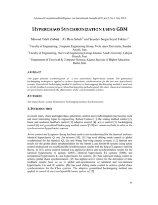 Advanced Computational Intelligence: An International Journal (ACII),Vol.1, No.1, July 2014
11
HYPERCHAOS SYNCHRONIZATION USING GBM
Masoud Taleb Ziabari 1
, Ali Reza Sahab 2
and Seyedeh Negin Seyed Fakhari3
1
Faculty of Engineering, Computer Engineering Group, Mehr Aeen University, Bandar
Anzali, Iran.
2
Faculty of Engineering, Electrical Engineering Group, Islamic Azad University, Lahijan
Branch, Iran.
3
Department of Electrical & Computer Science, Kadous Instiute of Higher Education,
Rasht, Iran.
ABSTRACT
This paper presents synchronization of a new autonomous hyperchaotic system. The generalized
backstepping technique is applied to achieve hyperchaos synchronization for the two new hyperchaotic
systems. Generalized backstepping method is similarity to backstepping. Backstepping method is used only
to strictly feedback systems but generalized backstepping method expands this class. Numerical simulations
are presented to demonstrate the effectiveness of the synchronization schemes.
KEYWORDS
New hyperchaotic system, Generalized backstepping method, Synchronization.
1. INTRODUCTION
In recent years, chaos and hyperchaos generation, control and synchronization has become more
and more interesting topics to engineering. Robust Control [1], the sliding method control [2],
linear and nonlinear feedback control [3], adaptive control [4], active control [5], backstepping
control [6] and generalized backsteppig method control [7-9] are various methods to achieve the
synchronization hyperchaotic systems.
Active control and Lyapunov theory has been used to anti-synchronized for the identical and non-
identical hyperchaotic Qi and Jha systems [10]. [11] has used sliding mode control to global
synchronized for the identical Qi, Liu and Wang four-wing chaotic systems. [12] derived new
results for the global chaos synchronization for the Sprott-L and Sprott-M systems using active
control method and we established the synchronization results with the help of Lyapunov stability
theory. In [13], active control method was applied to derive anti-synchronization results for the
identical hyperchaotic Li systems (2005), identical hyperchaotic Lü systems (2008), and
nonidentical hyperchaotic Li and hyperchaotic Lü systems. [14] has deployed sliding control to
achieve global chaos synchronization. [15] has applied active control for the derivation of state
feedback control laws so as to global anti-synchronized of identical and non-identical
hyperchaotic Liu and Qi systems. [16] has used sliding mode control to achieve global chaos
synchronization for the Chen systems. The adaptive generalized backstepping method was
applied to control of uncertain Sprott-H chaotic system in [17].
 