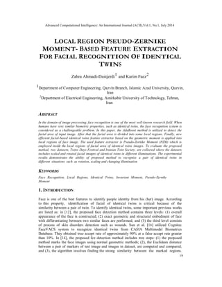 Advanced Computational Intelligence: An International Journal (ACII),Vol.1, No.1, July 2014
19
LOCAL REGION PSEUDO-ZERNIKE
MOMENT- BASED FEATURE EXTRACTION
FOR FACIAL RECOGNITION OF IDENTICAL
TWINS
Zahra Ahmadi-Dastjerdi1 and Karim Faez2
1Department of Computer Engineering, Qazvin Branch, Islamic Azad University, Qazvin,
Iran
2
Department of Electrical Engineering, Amirkabir University of Technology, Tehran,
Iran
ABSTRACT
In the domain of image processing, face recognition is one of the most well-known research field. When
humans have very similar biometric properties, such as identical twins, the face recognition system is
considered as a challengeable problem. In this paper, the AdaBoost method is utilized to detect the
facial area of input image. After that the facial area is divided into some local regions. Finally, new
efficient facial-based identical twins feature extractor based on the geometric moment is applied into
local regions of face image. The used feature extractor is Pseudo-Zernike Moment (PZM) which is
employed inside the local regions of facial area of identical twins images. To evaluate the proposed
method, two datasets, Twins Days Festival and Iranian Twin Society, are collected where the datasets
includes scaled and rotated facial images of identical twins in different illuminations. The experimental
results demonstrates the ability of proposed method to recognize a pair of identical twins in
different situations such as rotation, scaling and changing illumination
KEYWORDS
Face Recognition, Local Regions, Identical Twins, Invariant Moment, Pseudo-Zernike
Moment
1. INTRODUCTION
Face is one of the best features to identify people identity from his (her) image. According
to this property, identification of facial of identical twins is critical because of the
similarity between a pair of twin. To identify identical twins, some important previous works
are listed as: in [12], the proposed face detection method contains three levels: (1) overall
appearance of the face is constructed; (2) exact geometric and structural embedment of face
with differentiating between two similar faces are performed; and (3) the third level consists
of process of skin disorders detection such as wounds. Sun et al. [16] utilized Cognitec
FaceVACS system to recognize identical twins from CASIA Multimodal Biometrics
Database. They obtained true accept rate of approximately 90% at a false accept rate greater
than 10%. In [14], the proposed fce detection method includes tree steps: (1) the proposed
method marks the face images using normal geometric methods; (2), the Euclidean distance
between a pair of markers of test image and images in dataset, are computed and compared;
and (3), the algorithm involves finding the strong similarity between the marked regions.
 