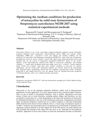 Bioscience & Engineering: An International Journal (BIOEJ), Vol.1, No.1, July 2014
29
Optimizing the medium conditions for production
of tetracycline by solid state fermentation of
Streptomyces aureofaciens NCIM 2417 using
statistical experimental methods
Basavaraj M. Vastrad1
and Shivayageeswar E. Neelagund2
1
Department of Pharmaceutical Biotechnology, S. E. T`s College of Pharmacy, Dharwad,
Karnataka, India.
2
Department of PG Studies and Research in Biochemistry, Jnana Sahayadri Kuvempu
University, Shankarghatta, Karnataka, India.
Abstract
Tetracycline belongs to one of the extracellular produced polyketide antibiotics having hydrophilic
properties. Statistical based optimization, Plackett–Burman design (PBD) and response surface
methodology (RSM) were occupied to screen and optimize the medium conditions for the
production of tetracycline from Streptomyces aureofaciens NCIM 2417, using solid state fermentation.
pineapple peel waste was used as both the curious solid support and carbon and nitrogen sources and
inorganic salts for the growth of Streptomyces aureofaciens NCIM 2417. Based on the positive
influence of the half normal plot obtained from PBD on tetracycline production, three medium
conditions – peanut meal, incubation period and soluble starch were screened. Central composite
design (CCD) was occupied using these three medium conditions at five levels, for advance
optimization, and the second order polynomial equation was derived, based on the experimental
data. Response surface methodology showed that the conditions of peanut meal (0.4%), incubation
period (day 2) and soluble starch (2%) were the optimal levels for maximal tetracycline production
(17.98 mg/g substrate) which were validated through experiments.
Keywords
Streptomyces aureofaciens NCIM 2417, solid state fermentation, pineapple peel, Placket Burman design,
central composite design
1 Introduction
Tetracycline is one of the important polyketide antibiotics widely used in pharmaceutical
preparations for local applications. It is active against gram positive and gram negative bacteria.
They are also of benefit in spirochaetal infections, such as syphilis, leptospirosis and Lyme
disease. Certain rare or exotic infections, including anthrax, plague and brucellosis, are also
susceptible to tetracycline [1]. A main disadvantage in the large-scale production of tetracycline
by submerged fermentation is the cost of the downstream processing, contamination and energy
input. An attractive preference could be the use of culture conditions is solid-state fermentation
(SSF) which has been shown to boost antibiotic titres in a broad range of production strains [2-
3]. SSF is formed as any fermentation process occurring in low concentration of bountiful water,
employing a natural substrate or an inert support [4]. In the SSF process, the solid substrate not
only provender the nutrients to the culture, but also serves as an harborage for the production
strains[5]. Application of fruit waste residues in solid state fermentation provides an alternative
 