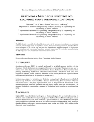 Bioscience & Engineering: An International Journal (BIOEJ), Vol.1, No.1, July 2014
45
DESIGNING A 3-LEAD COST EFFECTIVE ECG
RECORDING GLOVE FOR HOME MONITORING
MADIHA YUNUS
1
AMNA TALIB
2
AND ARSALAN KHAN
3
1
Department of Biomedical Engineering, Sir Syed University of Engineering and
Technology, Karachi, Pakistan
2
Department of Biomedical Engineering, Sir Syed University of Engineering and
Technology, Karachi, Pakistan
3
Department of Biomedical Engineering, Sir Syed University of Engineering and
Technology, Karachi, Pakistan
ABSTRACT
The EKG Glove is a wearable glove-based device on which all the necessary electrodes are pre-positioned
hence the patient simply inserts his right hand into the glove and properly position the glove his chest to
record a standard ECG. It is the first, lead wire free, simultaneous, and fully diagnostic ECG recording
system in Pakistan with easy, natural and almost automatic placement of the electrodes, hence eliminating
the difficulty of lead wire entanglement and electrode misplacement.
KEYWORDS
Electrocardiogram, Electrical Activity, Glove, Patient Ease, Medical Imaging
1. INTRODUCTION
An electrocardiogram (ECG) is routinely performed by a skilled operator familiar with the
placement of individual electrodes on a patient. Incorrect positioning of the electrodes can lead to
critical errors in the diagnosis and treatment of heart disease. Furthermore, the conventional ECG
perusing methodology might create a hindrance and consume a lot of time even for a well-
experienced operator for the electrodes placement on the patient prior to the acquisition which
can be a depreciative issue in the situation of an emergency.
In this research paper, we have discussed the design a wearable glove-based device on which all
the necessary electrodes are mounted for a standard ECG recording. Even an amateur individual
can use this device. The glove is placed on the chest of the patient with the electrode on the
thumb resting right under the collarbone and the fingers cupped under the left underarm. The
output of the glove is transmitted to a standard PC through the audio cable for the recording of the
ECG.
2. BACKGROUND
EKG or ECG stands for Electro-kardio-gram or electrocardiogram. It is an electrical recording of
the heart and is used in the investigation purposes of the heart disease. Electrocardiogram is used
to record the electrical action of the heart over a specific intervals of time. The Electrocardiogram
is recorded Electrocardiograph which can then provide information about a wide range of cardiac
disorders. Electrocardiography is commonly used in the cardiac labs, CCUs, ICUs and for regular
diagnostic usage in cardiology.
 