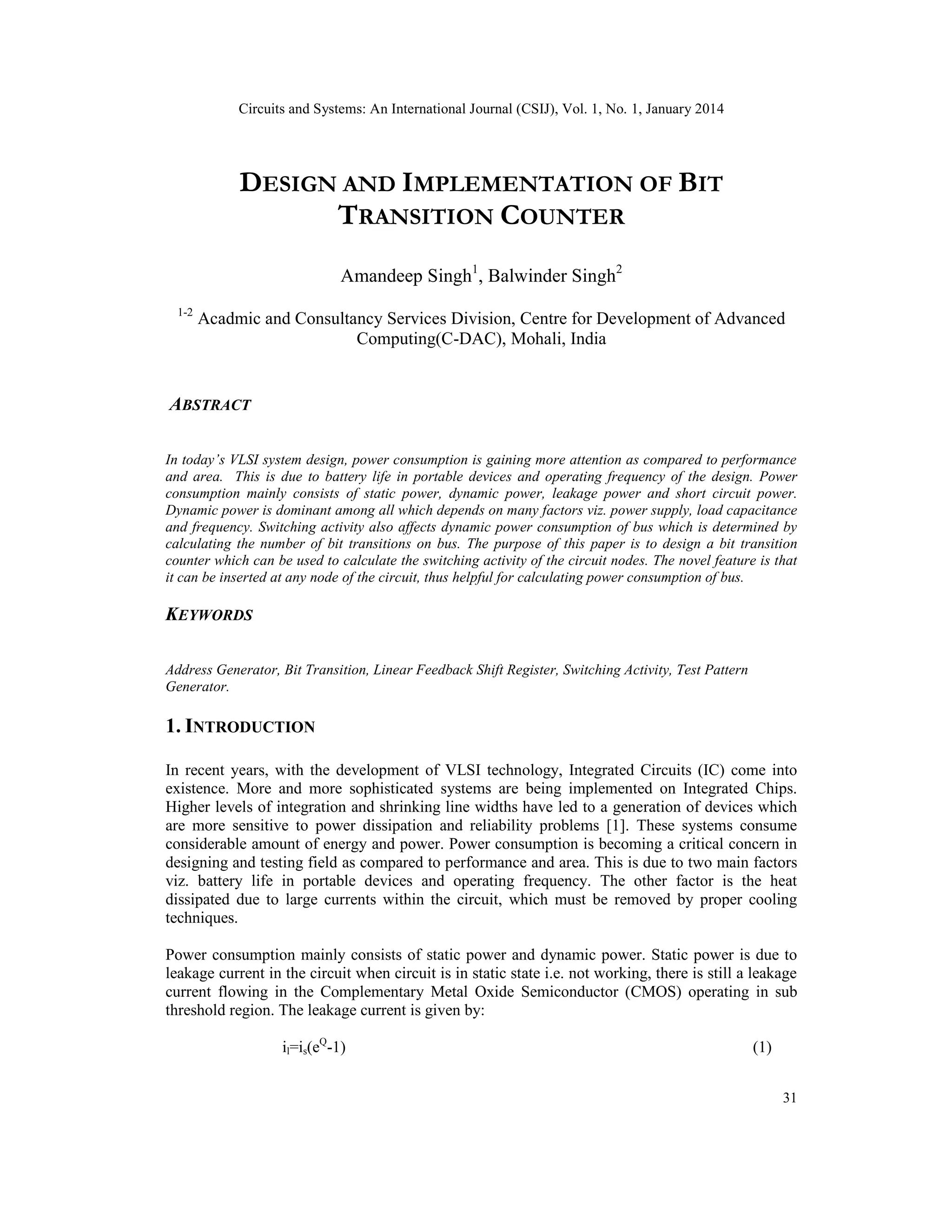 Circuits and Systems: An International Journal (CSIJ), Vol. 1, No. 1, January 2014 31 DESIGN AND IMPLEMENTATION OF BIT TRANSITION COUNTER Amandeep Singh1 , Balwinder Singh2 1-2 Acadmic and Consultancy Services Division, Centre for Development of Advanced Computing(C-DAC), Mohali, India ABSTRACT In today’s VLSI system design, power consumption is gaining more attention as compared to performance and area. This is due to battery life in portable devices and operating frequency of the design. Power consumption mainly consists of static power, dynamic power, leakage power and short circuit power. Dynamic power is dominant among all which depends on many factors viz. power supply, load capacitance and frequency. Switching activity also affects dynamic power consumption of bus which is determined by calculating the number of bit transitions on bus. The purpose of this paper is to design a bit transition counter which can be used to calculate the switching activity of the circuit nodes. The novel feature is that it can be inserted at any node of the circuit, thus helpful for calculating power consumption of bus. KEYWORDS Address Generator, Bit Transition, Linear Feedback Shift Register, Switching Activity, Test Pattern Generator. 1. INTRODUCTION In recent years, with the development of VLSI technology, Integrated Circuits (IC) come into existence. More and more sophisticated systems are being implemented on Integrated Chips. Higher levels of integration and shrinking line widths have led to a generation of devices which are more sensitive to power dissipation and reliability problems [1]. These systems consume considerable amount of energy and power. Power consumption is becoming a critical concern in designing and testing field as compared to performance and area. This is due to two main factors viz. battery life in portable devices and operating frequency. The other factor is the heat dissipated due to large currents within the circuit, which must be removed by proper cooling techniques. Power consumption mainly consists of static power and dynamic power. Static power is due to leakage current in the circuit when circuit is in static state i.e. not working, there is still a leakage current flowing in the Complementary Metal Oxide Semiconductor (CMOS) operating in sub threshold region. The leakage current is given by: il=is(eQ -1) (1) 