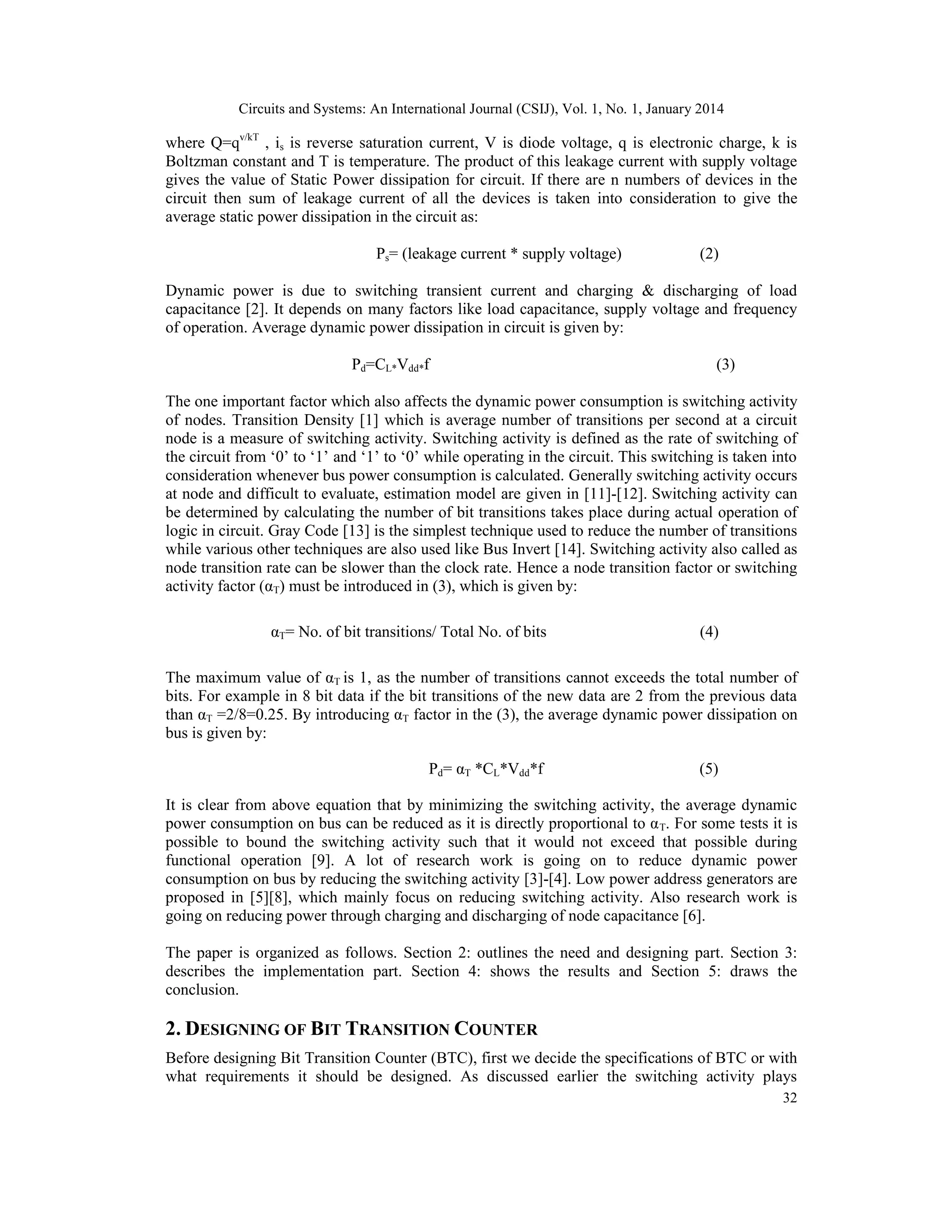 Circuits and Systems: An International Journal (CSIJ), Vol. 1, No. 1, January 2014 32 where Q=qv/kT , is is reverse saturation current, V is diode voltage, q is electronic charge, k is Boltzman constant and T is temperature. The product of this leakage current with supply voltage gives the value of Static Power dissipation for circuit. If there are n numbers of devices in the circuit then sum of leakage current of all the devices is taken into consideration to give the average static power dissipation in the circuit as: Ps= (leakage current * supply voltage) (2) Dynamic power is due to switching transient current and charging & discharging of load capacitance [2]. It depends on many factors like load capacitance, supply voltage and frequency of operation. Average dynamic power dissipation in circuit is given by: Pd=CL*Vdd*f (3) The one important factor which also affects the dynamic power consumption is switching activity of nodes. Transition Density [1] which is average number of transitions per second at a circuit node is a measure of switching activity. Switching activity is defined as the rate of switching of the circuit from ‘0’ to ‘1’ and ‘1’ to ‘0’ while operating in the circuit. This switching is taken into consideration whenever bus power consumption is calculated. Generally switching activity occurs at node and difficult to evaluate, estimation model are given in [11]-[12]. Switching activity can be determined by calculating the number of bit transitions takes place during actual operation of logic in circuit. Gray Code [13] is the simplest technique used to reduce the number of transitions while various other techniques are also used like Bus Invert [14]. Switching activity also called as node transition rate can be slower than the clock rate. Hence a node transition factor or switching activity factor (αT) must be introduced in (3), which is given by: αT= No. of bit transitions/ Total No. of bits (4) The maximum value of αT is 1, as the number of transitions cannot exceeds the total number of bits. For example in 8 bit data if the bit transitions of the new data are 2 from the previous data than αT =2/8=0.25. By introducing αT factor in the (3), the average dynamic power dissipation on bus is given by: Pd= αT *CL*Vdd*f (5) It is clear from above equation that by minimizing the switching activity, the average dynamic power consumption on bus can be reduced as it is directly proportional to αT. For some tests it is possible to bound the switching activity such that it would not exceed that possible during functional operation [9]. A lot of research work is going on to reduce dynamic power consumption on bus by reducing the switching activity [3]-[4]. Low power address generators are proposed in [5][8], which mainly focus on reducing switching activity. Also research work is going on reducing power through charging and discharging of node capacitance [6]. The paper is organized as follows. Section 2: outlines the need and designing part. Section 3: describes the implementation part. Section 4: shows the results and Section 5: draws the conclusion. 2. DESIGNING OF BIT TRANSITION COUNTER Before designing Bit Transition Counter (BTC), first we decide the specifications of BTC or with what requirements it should be designed. As discussed earlier the switching activity plays 