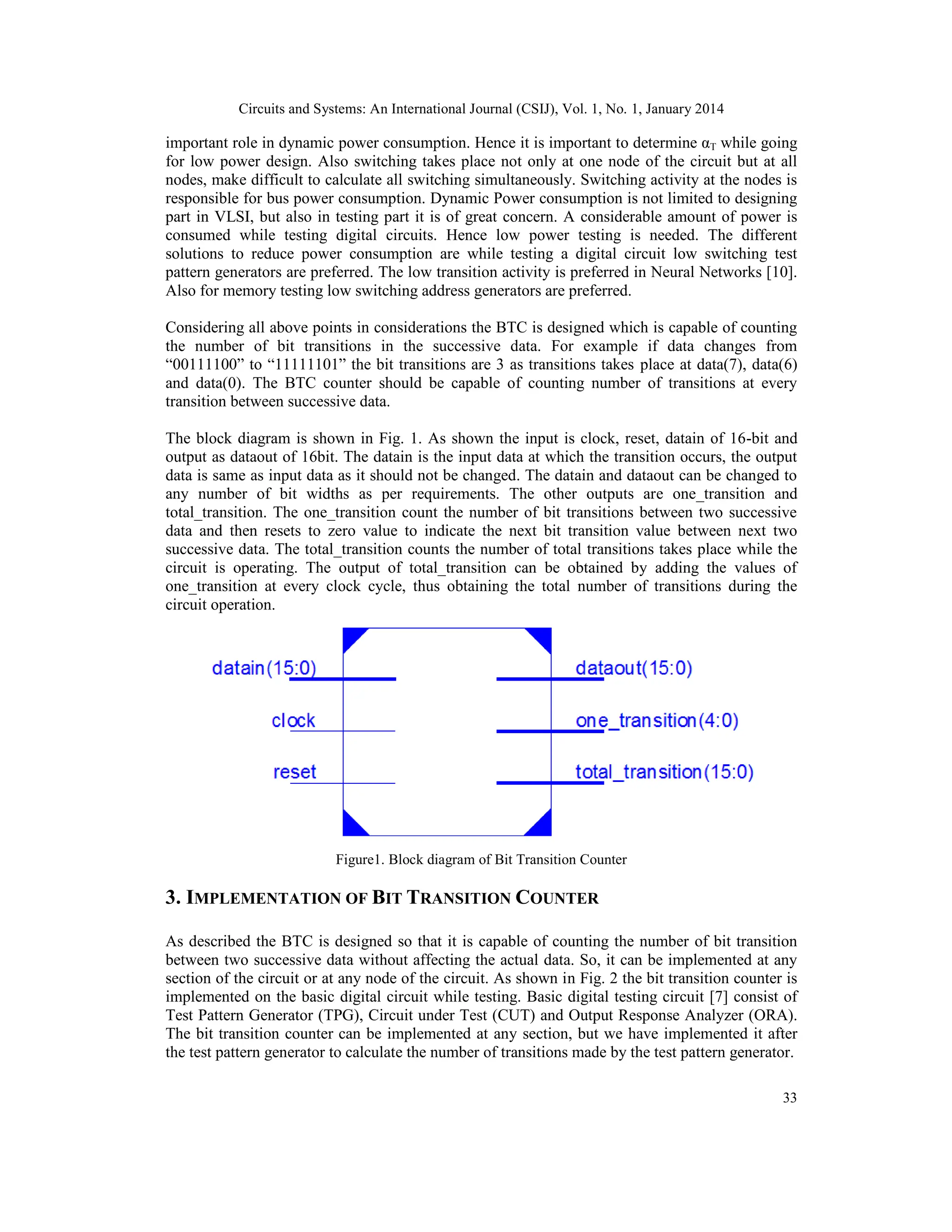 Circuits and Systems: An International Journal (CSIJ), Vol. 1, No. 1, January 2014 33 important role in dynamic power consumption. Hence it is important to determine αT while going for low power design. Also switching takes place not only at one node of the circuit but at all nodes, make difficult to calculate all switching simultaneously. Switching activity at the nodes is responsible for bus power consumption. Dynamic Power consumption is not limited to designing part in VLSI, but also in testing part it is of great concern. A considerable amount of power is consumed while testing digital circuits. Hence low power testing is needed. The different solutions to reduce power consumption are while testing a digital circuit low switching test pattern generators are preferred. The low transition activity is preferred in Neural Networks [10]. Also for memory testing low switching address generators are preferred. Considering all above points in considerations the BTC is designed which is capable of counting the number of bit transitions in the successive data. For example if data changes from “00111100” to “11111101” the bit transitions are 3 as transitions takes place at data(7), data(6) and data(0). The BTC counter should be capable of counting number of transitions at every transition between successive data. The block diagram is shown in Fig. 1. As shown the input is clock, reset, datain of 16-bit and output as dataout of 16bit. The datain is the input data at which the transition occurs, the output data is same as input data as it should not be changed. The datain and dataout can be changed to any number of bit widths as per requirements. The other outputs are one_transition and total_transition. The one_transition count the number of bit transitions between two successive data and then resets to zero value to indicate the next bit transition value between next two successive data. The total_transition counts the number of total transitions takes place while the circuit is operating. The output of total_transition can be obtained by adding the values of one_transition at every clock cycle, thus obtaining the total number of transitions during the circuit operation. Figure1. Block diagram of Bit Transition Counter 3. IMPLEMENTATION OF BIT TRANSITION COUNTER As described the BTC is designed so that it is capable of counting the number of bit transition between two successive data without affecting the actual data. So, it can be implemented at any section of the circuit or at any node of the circuit. As shown in Fig. 2 the bit transition counter is implemented on the basic digital circuit while testing. Basic digital testing circuit [7] consist of Test Pattern Generator (TPG), Circuit under Test (CUT) and Output Response Analyzer (ORA). The bit transition counter can be implemented at any section, but we have implemented it after the test pattern generator to calculate the number of transitions made by the test pattern generator. 