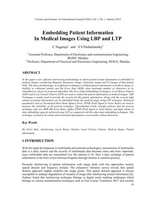 Circuits and Systems: An International Journal (CSIJ), Vol. 1, No. 1, January 2014
39
Embedding Patient Information
In Medical Images Using LBP and LTP
C Nagaraju1
and S S ParthaSarathy2
1
Assistant Professor, Department of Electronics and communication Engineering,
BGSIT, Mandya
2
Professor, Department of Electrical and Electronics Engineering, PESCE, Mandya
ABSTRACT
In this paper a new efficient interleaving methodology in which patient textual information is embedded in
medical images considering Magnetic Resonance Image, Ultrasonic image and CT images of that patient
body. The main disadvantages in traditional techniques to Embed patient information in medical images is
inability to withstand attacks and Bit Error Rate (BER) when maximum number of characters to be
embedded are absent in proposed algorithm. The New robust Embedding Techniques, Local Binary Pattern
(LBP) and Local Ternary Pattern (LTP) are used to embed the patient information in medical images. LBP
Technique is mainly used to provide the security for the patient information. Along with the security high
volume of patient information can be embedded inside the medical image using LTP technique. Statistical
parameters such as Normalized Root Mean Square Error, PSNR (Peak Signal to Noise Ratio) are used to
measure the reliability of the present technique. Experimental results strongly indicate that the present
technique with zero BER (Bit Error Rate), higher PSNR (Peak Signal to Noise Ratio), and high volume of
data embedding capacity achieved using LTP as compared with the other data embedding techniques. This
technique is found to be robust and watermark information is recoverable without distortion.
Key Words
Bit Error Rate, Interleaving, Local Binary Pattern, Local Ternary Pattern, Medical Image, Patient
information.
1 INTRODUCTION
With the rapid development in multimedia and network technologies, transmission of multimedia
data is a daily routine and the security of multimedia data becomes more and more important,
since multimedia data are transmitted over the internet [1-4]. Now a days exchange of patient
information in the form of text between hospitals through internet is common practice.
Presently interleaving of patient information with image deals with two approaches namely
spatial domain and frequency domain. The exhaustive literature survey reveals that spatial
domain approach slightly modifies the image pixels. This spatial domain approach is always
susceptible to undergo degradation of visuality of image after interleaving textual information [6].
Authors found that interleaving technique belongs to digital water marking techniques which
belongs to various transformation techniques such as Fast Fourier Transform, DCT and wavelet
 