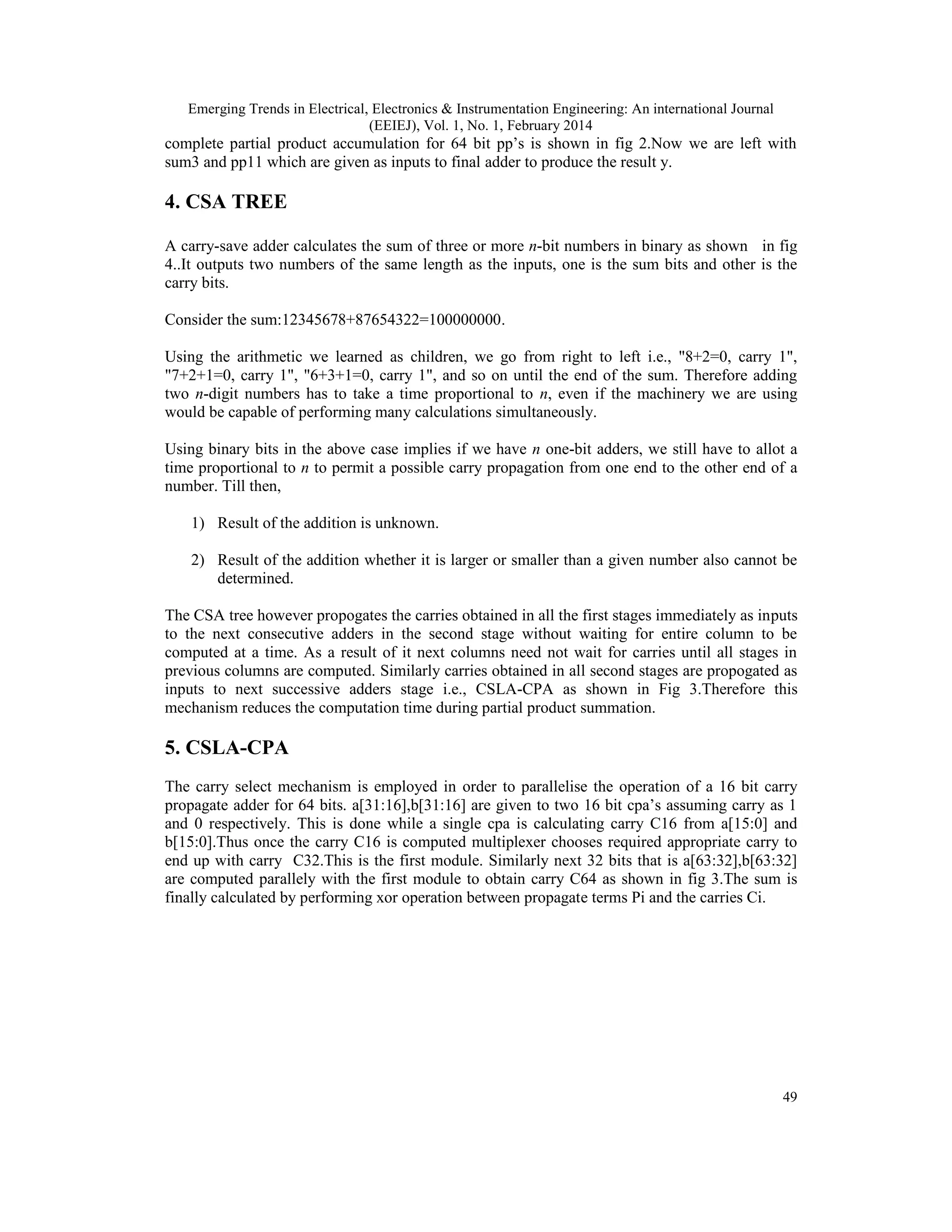 Emerging Trends in Electrical, Electronics & Instrumentation Engineering: An international Journal
(EEIEJ), Vol. 1, No. 1, February 2014
49
complete partial product accumulation for 64 bit pp’s is shown in fig 2.Now we are left with
sum3 and pp11 which are given as inputs to final adder to produce the result y.
4. CSA TREE
A carry-save adder calculates the sum of three or more n-bit numbers in binary as shown in fig
4..It outputs two numbers of the same length as the inputs, one is the sum bits and other is the
carry bits.
Consider the sum:12345678+87654322=100000000.
Using the arithmetic we learned as children, we go from right to left i.e., "8+2=0, carry 1",
"7+2+1=0, carry 1", "6+3+1=0, carry 1", and so on until the end of the sum. Therefore adding
two n-digit numbers has to take a time proportional to n, even if the machinery we are using
would be capable of performing many calculations simultaneously.
Using binary bits in the above case implies if we have n one-bit adders, we still have to allot a
time proportional to n to permit a possible carry propagation from one end to the other end of a
number. Till then,
1) Result of the addition is unknown.
2) Result of the addition whether it is larger or smaller than a given number also cannot be
determined.
The CSA tree however propogates the carries obtained in all the first stages immediately as inputs
to the next consecutive adders in the second stage without waiting for entire column to be
computed at a time. As a result of it next columns need not wait for carries until all stages in
previous columns are computed. Similarly carries obtained in all second stages are propogated as
inputs to next successive adders stage i.e., CSLA-CPA as shown in Fig 3.Therefore this
mechanism reduces the computation time during partial product summation.
5. CSLA-CPA
The carry select mechanism is employed in order to parallelise the operation of a 16 bit carry
propagate adder for 64 bits. a[31:16],b[31:16] are given to two 16 bit cpa’s assuming carry as 1
and 0 respectively. This is done while a single cpa is calculating carry C16 from a[15:0] and
b[15:0].Thus once the carry C16 is computed multiplexer chooses required appropriate carry to
end up with carry C32.This is the first module. Similarly next 32 bits that is a[63:32],b[63:32]
are computed parallely with the first module to obtain carry C64 as shown in fig 3.The sum is
finally calculated by performing xor operation between propagate terms Pi and the carries Ci.
 