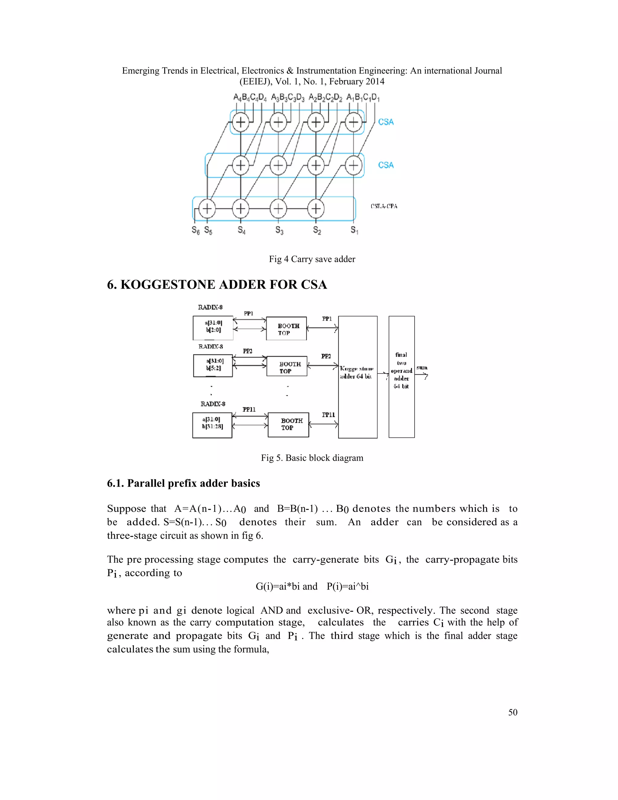 Emerging Trends in Electrical, Electronics & Instrumentation Engineering: An international Journal
(EEIEJ), Vol. 1, No. 1, February 2014
50
Fig 4 Carry save adder
6. KOGGESTONE ADDER FOR CSA
Fig 5. Basic block diagram
6.1. Parallel prefix adder basics
Suppose that A=A(n-1)…A0 and B=B(n-1) ... B0 denotes the numbers which is to
be added. S=S(n-1)... S0 denotes their sum. An adder can be considered as a
three-stage circuit as shown in fig 6.
The pre processing stage computes the carry-generate bits Gi , the carry-propagate bits
Pi , according to
G(i)=ai*bi and P(i)=ai^bi
where pi and gi denote logical AND and exclusive- OR, respectively. The second stage
also known as the carry computation stage, calculates the carries Ci with the help of
generate and propagate bits Gi and Pi . The third stage which is the final adder stage
calculates the sum using the formula,
 