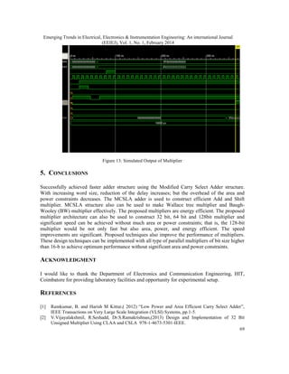 Emerging Trends in Electrical, Electronics & Instrumentation Engineering: An international Journal
(EEIEJ), Vol. 1, No. 1, February 2014
69
Figure 13: Simulated Output of Multiplier
5. CONCLUSIONS
Successfully achieved faster adder structure using the Modified Carry Select Adder structure.
With increasing word size, reduction of the delay increases; but the overhead of the area and
power constraints decreases. The MCSLA adder is used to construct efficient Add and Shift
multiplier. MCSLA structure also can be used to make Wallace tree multiplier and Baugh-
Wooley (BW) multiplier effectively. The proposed multipliers are energy efficient. The proposed
multiplier architecture can also be used to construct 32 bit, 64 bit and 128bit multiplier and
significant speed can be achieved without much area or power constraints; that is, the 128-bit
multiplier would be not only fast but also area, power, and energy efficient. The speed
improvements are significant. Proposed techniques also improve the performance of multipliers.
These design techniques can be implemented with all type of parallel multipliers of bit size higher
than 16-b to achieve optimum performance without significant area and power constraints.
ACKNOWLEDGMENT
I would like to thank the Department of Electronics and Communication Engineering, HIT,
Coimbatore for providing laboratory facilities and opportunity for experimental setup.
REFERENCES
[1] Ramkumar, B. and Harish M Kittur,( 2012) “Low Power and Area Efficient Carry Select Adder”,
IEEE Transactions on Very Large Scale Integration (VLSI) Systems, pp.1-5.
[2] V.Vijayalakshmil, R.Seshadd, Dr.S.Ramakrishnan,(2013) Design and Implementation of 32 Bit
Unsigned Multiplier Using CLAA and CSLA 978-1-4673-5301-IEEE.
Emerging Trends in Electrical, Electronics & Instrumentation Engineering: An international Journal
(EEIEJ), Vol. 1, No. 1, February 2014
69
Figure 13: Simulated Output of Multiplier
5. CONCLUSIONS
Successfully achieved faster adder structure using the Modified Carry Select Adder structure.
With increasing word size, reduction of the delay increases; but the overhead of the area and
power constraints decreases. The MCSLA adder is used to construct efficient Add and Shift
multiplier. MCSLA structure also can be used to make Wallace tree multiplier and Baugh-
Wooley (BW) multiplier effectively. The proposed multipliers are energy efficient. The proposed
multiplier architecture can also be used to construct 32 bit, 64 bit and 128bit multiplier and
significant speed can be achieved without much area or power constraints; that is, the 128-bit
multiplier would be not only fast but also area, power, and energy efficient. The speed
improvements are significant. Proposed techniques also improve the performance of multipliers.
These design techniques can be implemented with all type of parallel multipliers of bit size higher
than 16-b to achieve optimum performance without significant area and power constraints.
ACKNOWLEDGMENT
I would like to thank the Department of Electronics and Communication Engineering, HIT,
Coimbatore for providing laboratory facilities and opportunity for experimental setup.
REFERENCES
[1] Ramkumar, B. and Harish M Kittur,( 2012) “Low Power and Area Efficient Carry Select Adder”,
IEEE Transactions on Very Large Scale Integration (VLSI) Systems, pp.1-5.
[2] V.Vijayalakshmil, R.Seshadd, Dr.S.Ramakrishnan,(2013) Design and Implementation of 32 Bit
Unsigned Multiplier Using CLAA and CSLA 978-1-4673-5301-IEEE.
Emerging Trends in Electrical, Electronics & Instrumentation Engineering: An international Journal
(EEIEJ), Vol. 1, No. 1, February 2014
69
Figure 13: Simulated Output of Multiplier
5. CONCLUSIONS
Successfully achieved faster adder structure using the Modified Carry Select Adder structure.
With increasing word size, reduction of the delay increases; but the overhead of the area and
power constraints decreases. The MCSLA adder is used to construct efficient Add and Shift
multiplier. MCSLA structure also can be used to make Wallace tree multiplier and Baugh-
Wooley (BW) multiplier effectively. The proposed multipliers are energy efficient. The proposed
multiplier architecture can also be used to construct 32 bit, 64 bit and 128bit multiplier and
significant speed can be achieved without much area or power constraints; that is, the 128-bit
multiplier would be not only fast but also area, power, and energy efficient. The speed
improvements are significant. Proposed techniques also improve the performance of multipliers.
These design techniques can be implemented with all type of parallel multipliers of bit size higher
than 16-b to achieve optimum performance without significant area and power constraints.
ACKNOWLEDGMENT
I would like to thank the Department of Electronics and Communication Engineering, HIT,
Coimbatore for providing laboratory facilities and opportunity for experimental setup.
REFERENCES
[1] Ramkumar, B. and Harish M Kittur,( 2012) “Low Power and Area Efficient Carry Select Adder”,
IEEE Transactions on Very Large Scale Integration (VLSI) Systems, pp.1-5.
[2] V.Vijayalakshmil, R.Seshadd, Dr.S.Ramakrishnan,(2013) Design and Implementation of 32 Bit
Unsigned Multiplier Using CLAA and CSLA 978-1-4673-5301-IEEE.
 