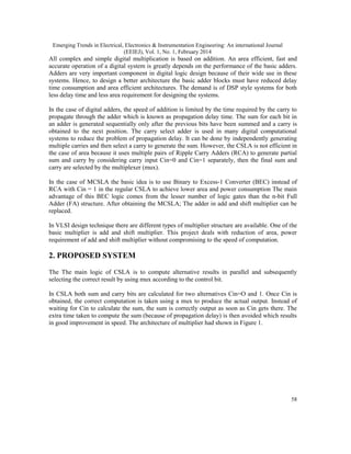 Emerging Trends in Electrical, Electronics & Instrumentation Engineering: An international Journal
(EEIEJ), Vol. 1, No. 1, February 2014
58
All complex and simple digital multiplication is based on addition. An area efficient, fast and
accurate operation of a digital system is greatly depends on the performance of the basic adders.
Adders are very important component in digital logic design because of their wide use in these
systems. Hence, to design a better architecture the basic adder blocks must have reduced delay
time consumption and area efficient architectures. The demand is of DSP style systems for both
less delay time and less area requirement for designing the systems.
In the case of digital adders, the speed of addition is limited by the time required by the carry to
propagate through the adder which is known as propagation delay time. The sum for each bit in
an adder is generated sequentially only after the previous bits have been summed and a carry is
obtained to the next position. The carry select adder is used in many digital computational
systems to reduce the problem of propagation delay. It can be done by independently generating
multiple carries and then select a carry to generate the sum. However, the CSLA is not efficient in
the case of area because it uses multiple pairs of Ripple Carry Adders (RCA) to generate partial
sum and carry by considering carry input Cin=0 and Cin=1 separately, then the final sum and
carry are selected by the multiplexer (mux).
In the case of MCSLA the basic idea is to use Binary to Excess-1 Converter (BEC) instead of
RCA with Cin = 1 in the regular CSLA to achieve lower area and power consumption The main
advantage of this BEC logic comes from the lesser number of logic gates than the n-bit Full
Adder (FA) structure. After obtaining the MCSLA; The adder in add and shift multiplier can be
replaced.
In VLSI design technique there are different types of multiplier structure are available. One of the
basic multiplier is add and shift multiplier. This project deals with reduction of area, power
requirement of add and shift multiplier without compromising to the speed of computation.
2. PROPOSED SYSTEM
The The main logic of CSLA is to compute alternative results in parallel and subsequently
selecting the correct result by using mux according to the control bit.
In CSLA both sum and carry bits are calculated for two alternatives Cin=O and 1. Once Cin is
obtained, the correct computation is taken using a mux to produce the actual output. Instead of
waiting for Cin to calculate the sum, the sum is correctly output as soon as Cin gets there. The
extra time taken to compute the sum (because of propagation delay) is then avoided which results
in good improvement in speed. The architecture of multiplier had shown in Figure 1.
 