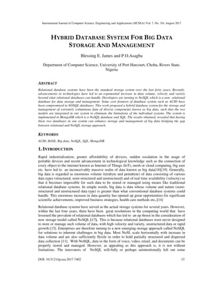 International Journal of Computer Science, Engineering and Applications (IJCSEA) Vol. 7, No. 3/4, August 2017
DOI: 10.5121/ijcsea.2017.7402 15
HYBRID DATABASE SYSTEM FOR BIG DATA
STORAGE AND MANAGEMENT
Blessing E. James and P.O.Asagba
Department of Computer Science, University of Port Harcourt, Choba, Rivers State,
Nigeria
ABSTRACT
Relational database systems have been the standard storage system over the last forty years. Recently,
advancements in technologies have led to an exponential increase in data volume, velocity and variety
beyond what relational databases can handle. Developers are turning to NoSQL which is a non- relational
database for data storage and management. Some core features of database system such as ACID have
been compromised in NOSQL databases. This work proposed a hybrid database system for the storage and
management of extremely voluminous data of diverse components known as big data, such that the two
models are integrated in one system to eliminate the limitations of the individual systems. The system is
implemented in MongoDB which is a NoSQL database and SQL. The results obtained, revealed that having
these two databases in one system can enhance storage and management of big data bridging the gap
between relational and NoSQL storage approach.
KEYWORDS
ACID, BASE, Big data, NoSQL, SQL, MongoDB
1. INTRODUCTION
Rapid industrialization, greater affordability of devices, sudden escalation in the usage of
portable devices and recent advancement in technological knowledge such as the connection of
every object to the internet known as Internet of Things (IoT), mesh or cloud computing, big user
etc. have led to an inconceivably massive realm of data known as big data[18][19]. Generally,
big data is regarded as enormous volume (terabyte and pentabyte) of data consisting of various
data types (structured, semi-structured and unstructured) and of real time availability (velocity) so
that it becomes impossible for such data to be stored or managed using means like traditional
relational database systems. In simple words, big data is data whose volume and nature (semi-
structured and unstructured data type) is greater than what conventional database systems could
handle. This enormous increase in data quantity has opened up great opportunities for significant
scientific achievements, improved business strategies, health care methods etc. [14]
Relational database systems have served as the actual storage systems for several years. However,
within the last four years, there have been great resolutions in the computing world that have
lessened the prevalent of relational databases which has led to an up thrust in the consideration of
new storage model called NoSQL [17]. This is because relational databases were never designed
to store or manage such volume of data, with high velocity and variety, unstructured data or rapid
growth [15]. Enterprises are therefore turning to a new emerging storage approach called NoSQL
for solutions to inherent challenges in big data. Most NoSL scale horizontally with increase in
data volume and are also sufficiently flexile in order to hold partially structured and dispersed
data collection [11]. With NoSQL, data in the form of voice, video, email, and documents can be
properly stored and managed. However, as appealing as this approach is, it is not without
limitations. The innovators of NoSQL will-fully or perhaps unintentionally left out some
 