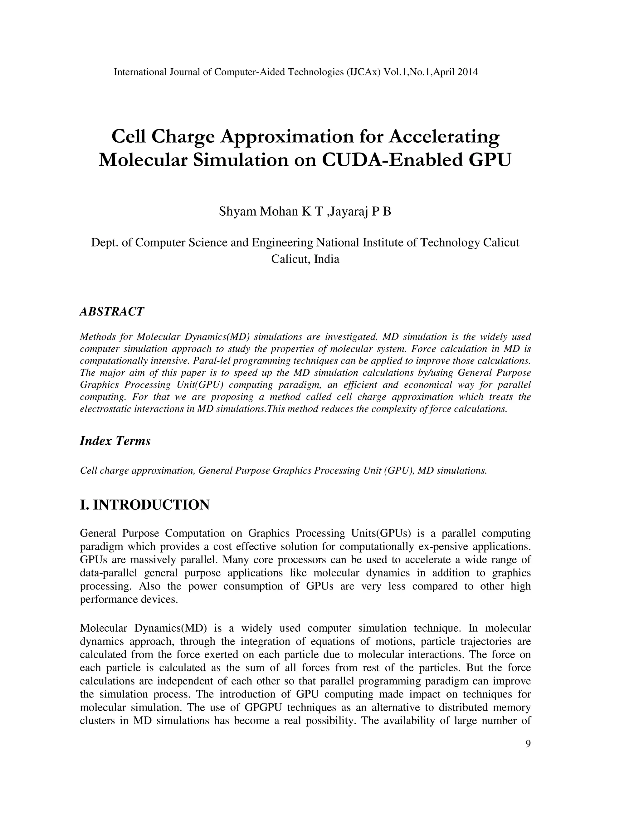 International Journal of Computer-Aided Technologies (IJCAx) Vol.1,No.1,April 2014 9 Cell Charge Approximation for Accelerating Molecular Simulation on CUDA-Enabled GPU Shyam Mohan K T ,Jayaraj P B Dept. of Computer Science and Engineering National Institute of Technology Calicut Calicut, India ABSTRACT Methods for Molecular Dynamics(MD) simulations are investigated. MD simulation is the widely used computer simulation approach to study the properties of molecular system. Force calculation in MD is computationally intensive. Paral-lel programming techniques can be applied to improve those calculations. The major aim of this paper is to speed up the MD simulation calculations by/using General Purpose Graphics Processing Unit(GPU) computing paradigm, an efficient and economical way for parallel computing. For that we are proposing a method called cell charge approximation which treats the electrostatic interactions in MD simulations.This method reduces the complexity of force calculations. Index Terms Cell charge approximation, General Purpose Graphics Processing Unit (GPU), MD simulations. I. INTRODUCTION General Purpose Computation on Graphics Processing Units(GPUs) is a parallel computing paradigm which provides a cost effective solution for computationally ex-pensive applications. GPUs are massively parallel. Many core processors can be used to accelerate a wide range of data-parallel general purpose applications like molecular dynamics in addition to graphics processing. Also the power consumption of GPUs are very less compared to other high performance devices. Molecular Dynamics(MD) is a widely used computer simulation technique. In molecular dynamics approach, through the integration of equations of motions, particle trajectories are calculated from the force exerted on each particle due to molecular interactions. The force on each particle is calculated as the sum of all forces from rest of the particles. But the force calculations are independent of each other so that parallel programming paradigm can improve the simulation process. The introduction of GPU computing made impact on techniques for molecular simulation. The use of GPGPU techniques as an alternative to distributed memory clusters in MD simulations has become a real possibility. The availability of large number of 