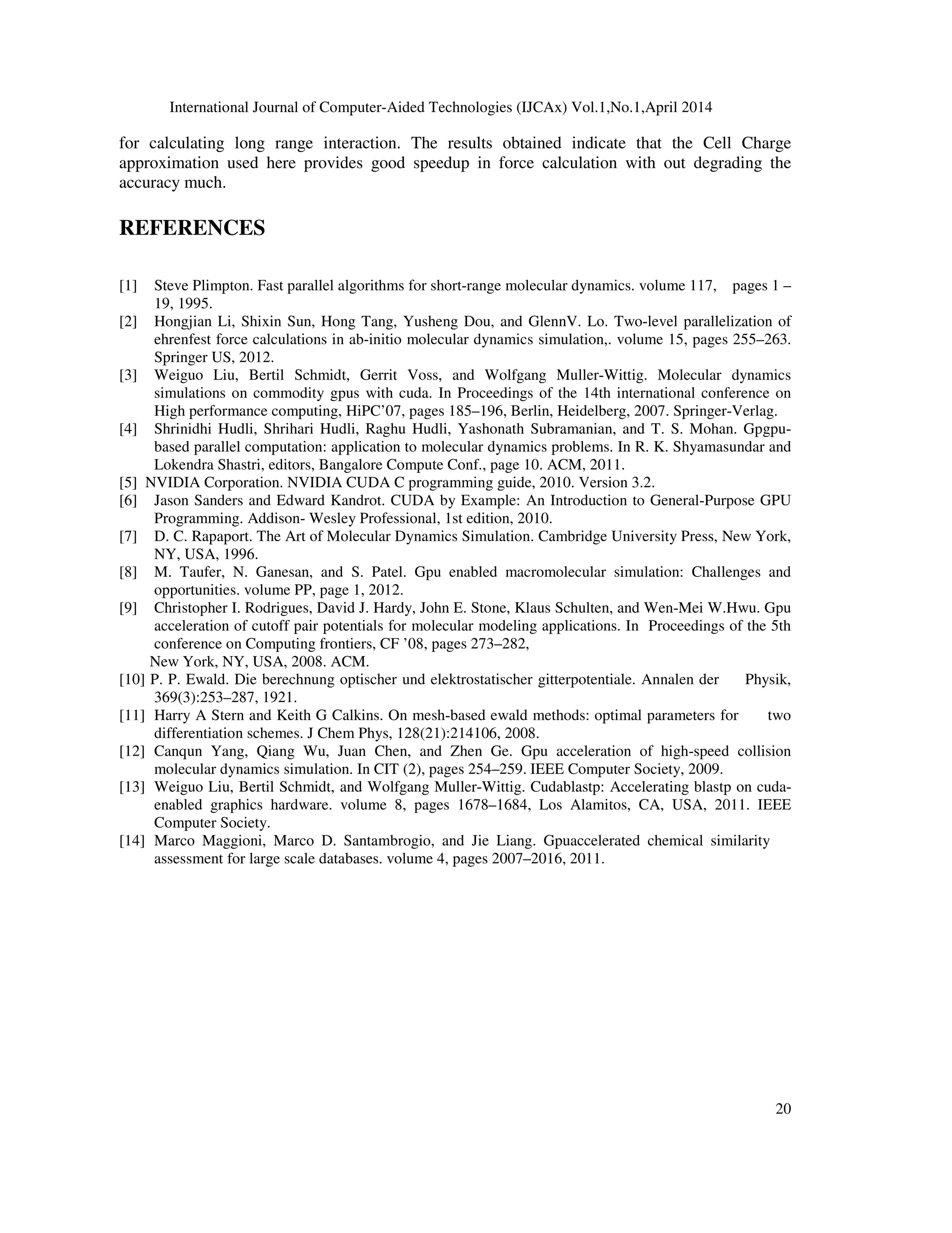 International Journal of Computer-Aided Technologies (IJCAx) Vol.1,No.1,April 2014 20 for calculating long range interaction. The results obtained indicate that the Cell Charge approximation used here provides good speedup in force calculation with out degrading the accuracy much. REFERENCES [1] Steve Plimpton. Fast parallel algorithms for short-range molecular dynamics. volume 117, pages 1 – 19, 1995. [2] Hongjian Li, Shixin Sun, Hong Tang, Yusheng Dou, and GlennV. Lo. Two-level parallelization of ehrenfest force calculations in ab-initio molecular dynamics simulation,. volume 15, pages 255–263. Springer US, 2012. [3] Weiguo Liu, Bertil Schmidt, Gerrit Voss, and Wolfgang Muller-Wittig. Molecular dynamics simulations on commodity gpus with cuda. In Proceedings of the 14th international conference on High performance computing, HiPC’07, pages 185–196, Berlin, Heidelberg, 2007. Springer-Verlag. [4] Shrinidhi Hudli, Shrihari Hudli, Raghu Hudli, Yashonath Subramanian, and T. S. Mohan. Gpgpu- based parallel computation: application to molecular dynamics problems. In R. K. Shyamasundar and Lokendra Shastri, editors, Bangalore Compute Conf., page 10. ACM, 2011. [5] NVIDIA Corporation. NVIDIA CUDA C programming guide, 2010. Version 3.2. [6] Jason Sanders and Edward Kandrot. CUDA by Example: An Introduction to General-Purpose GPU Programming. Addison- Wesley Professional, 1st edition, 2010. [7] D. C. Rapaport. The Art of Molecular Dynamics Simulation. Cambridge University Press, New York, NY, USA, 1996. [8] M. Taufer, N. Ganesan, and S. Patel. Gpu enabled macromolecular simulation: Challenges and opportunities. volume PP, page 1, 2012. [9] Christopher I. Rodrigues, David J. Hardy, John E. Stone, Klaus Schulten, and Wen-Mei W.Hwu. Gpu acceleration of cutoff pair potentials for molecular modeling applications. In Proceedings of the 5th conference on Computing frontiers, CF ’08, pages 273–282, New York, NY, USA, 2008. ACM. [10] P. P. Ewald. Die berechnung optischer und elektrostatischer gitterpotentiale. Annalen der Physik, 369(3):253–287, 1921. [11] Harry A Stern and Keith G Calkins. On mesh-based ewald methods: optimal parameters for two differentiation schemes. J Chem Phys, 128(21):214106, 2008. [12] Canqun Yang, Qiang Wu, Juan Chen, and Zhen Ge. Gpu acceleration of high-speed collision molecular dynamics simulation. In CIT (2), pages 254–259. IEEE Computer Society, 2009. [13] Weiguo Liu, Bertil Schmidt, and Wolfgang Muller-Wittig. Cudablastp: Accelerating blastp on cuda- enabled graphics hardware. volume 8, pages 1678–1684, Los Alamitos, CA, USA, 2011. IEEE Computer Society. [14] Marco Maggioni, Marco D. Santambrogio, and Jie Liang. Gpuaccelerated chemical similarity assessment for large scale databases. volume 4, pages 2007–2016, 2011. 