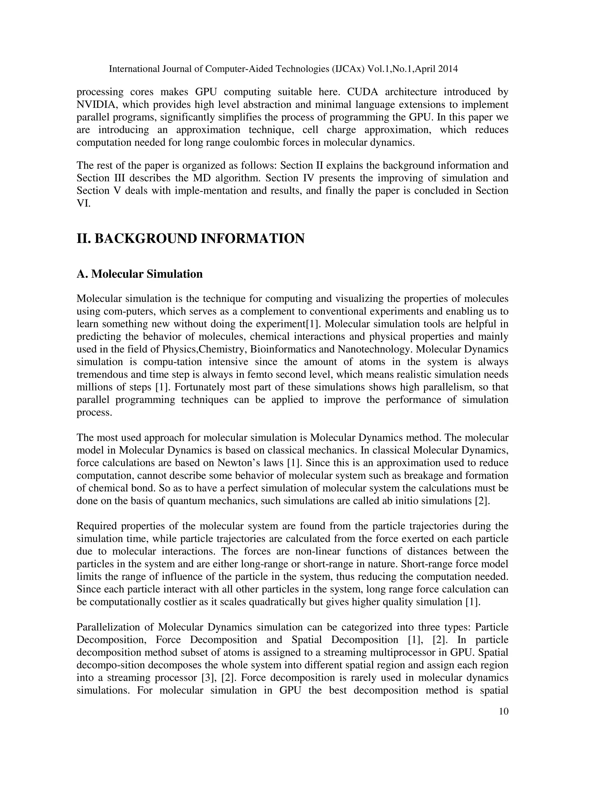 International Journal of Computer-Aided Technologies (IJCAx) Vol.1,No.1,April 2014 10 processing cores makes GPU computing suitable here. CUDA architecture introduced by NVIDIA, which provides high level abstraction and minimal language extensions to implement parallel programs, significantly simplifies the process of programming the GPU. In this paper we are introducing an approximation technique, cell charge approximation, which reduces computation needed for long range coulombic forces in molecular dynamics. The rest of the paper is organized as follows: Section II explains the background information and Section III describes the MD algorithm. Section IV presents the improving of simulation and Section V deals with imple-mentation and results, and finally the paper is concluded in Section VI. II. BACKGROUND INFORMATION A. Molecular Simulation Molecular simulation is the technique for computing and visualizing the properties of molecules using com-puters, which serves as a complement to conventional experiments and enabling us to learn something new without doing the experiment[1]. Molecular simulation tools are helpful in predicting the behavior of molecules, chemical interactions and physical properties and mainly used in the field of Physics,Chemistry, Bioinformatics and Nanotechnology. Molecular Dynamics simulation is compu-tation intensive since the amount of atoms in the system is always tremendous and time step is always in femto second level, which means realistic simulation needs millions of steps [1]. Fortunately most part of these simulations shows high parallelism, so that parallel programming techniques can be applied to improve the performance of simulation process. The most used approach for molecular simulation is Molecular Dynamics method. The molecular model in Molecular Dynamics is based on classical mechanics. In classical Molecular Dynamics, force calculations are based on Newton’s laws [1]. Since this is an approximation used to reduce computation, cannot describe some behavior of molecular system such as breakage and formation of chemical bond. So as to have a perfect simulation of molecular system the calculations must be done on the basis of quantum mechanics, such simulations are called ab initio simulations [2]. Required properties of the molecular system are found from the particle trajectories during the simulation time, while particle trajectories are calculated from the force exerted on each particle due to molecular interactions. The forces are non-linear functions of distances between the particles in the system and are either long-range or short-range in nature. Short-range force model limits the range of influence of the particle in the system, thus reducing the computation needed. Since each particle interact with all other particles in the system, long range force calculation can be computationally costlier as it scales quadratically but gives higher quality simulation [1]. Parallelization of Molecular Dynamics simulation can be categorized into three types: Particle Decomposition, Force Decomposition and Spatial Decomposition [1], [2]. In particle decomposition method subset of atoms is assigned to a streaming multiprocessor in GPU. Spatial decompo-sition decomposes the whole system into different spatial region and assign each region into a streaming processor [3], [2]. Force decomposition is rarely used in molecular dynamics simulations. For molecular simulation in GPU the best decomposition method is spatial 