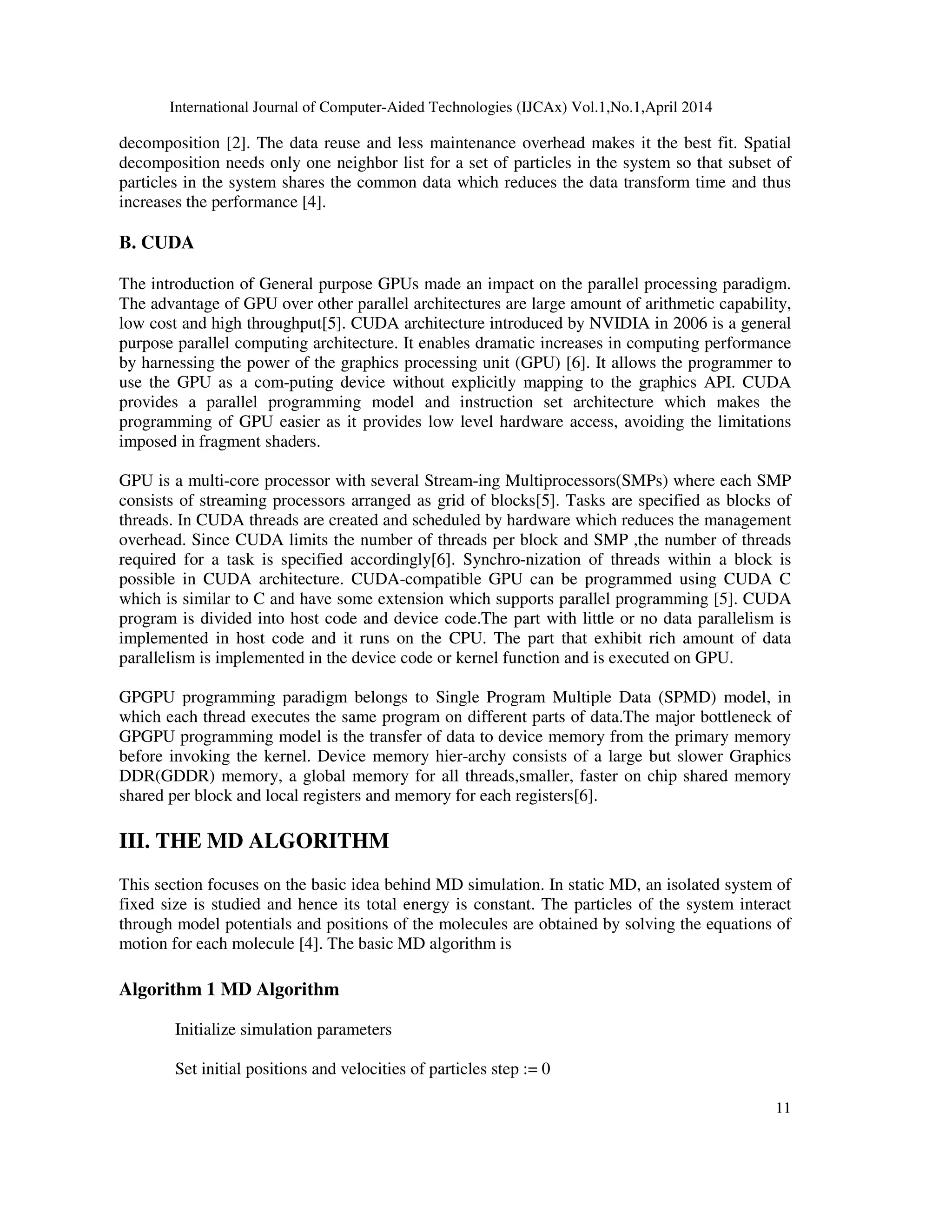 International Journal of Computer-Aided Technologies (IJCAx) Vol.1,No.1,April 2014 11 decomposition [2]. The data reuse and less maintenance overhead makes it the best fit. Spatial decomposition needs only one neighbor list for a set of particles in the system so that subset of particles in the system shares the common data which reduces the data transform time and thus increases the performance [4]. B. CUDA The introduction of General purpose GPUs made an impact on the parallel processing paradigm. The advantage of GPU over other parallel architectures are large amount of arithmetic capability, low cost and high throughput[5]. CUDA architecture introduced by NVIDIA in 2006 is a general purpose parallel computing architecture. It enables dramatic increases in computing performance by harnessing the power of the graphics processing unit (GPU) [6]. It allows the programmer to use the GPU as a com-puting device without explicitly mapping to the graphics API. CUDA provides a parallel programming model and instruction set architecture which makes the programming of GPU easier as it provides low level hardware access, avoiding the limitations imposed in fragment shaders. GPU is a multi-core processor with several Stream-ing Multiprocessors(SMPs) where each SMP consists of streaming processors arranged as grid of blocks[5]. Tasks are specified as blocks of threads. In CUDA threads are created and scheduled by hardware which reduces the management overhead. Since CUDA limits the number of threads per block and SMP ,the number of threads required for a task is specified accordingly[6]. Synchro-nization of threads within a block is possible in CUDA architecture. CUDA-compatible GPU can be programmed using CUDA C which is similar to C and have some extension which supports parallel programming [5]. CUDA program is divided into host code and device code.The part with little or no data parallelism is implemented in host code and it runs on the CPU. The part that exhibit rich amount of data parallelism is implemented in the device code or kernel function and is executed on GPU. GPGPU programming paradigm belongs to Single Program Multiple Data (SPMD) model, in which each thread executes the same program on different parts of data.The major bottleneck of GPGPU programming model is the transfer of data to device memory from the primary memory before invoking the kernel. Device memory hier-archy consists of a large but slower Graphics DDR(GDDR) memory, a global memory for all threads,smaller, faster on chip shared memory shared per block and local registers and memory for each registers[6]. III. THE MD ALGORITHM This section focuses on the basic idea behind MD simulation. In static MD, an isolated system of fixed size is studied and hence its total energy is constant. The particles of the system interact through model potentials and positions of the molecules are obtained by solving the equations of motion for each molecule [4]. The basic MD algorithm is Algorithm 1 MD Algorithm Initialize simulation parameters Set initial positions and velocities of particles step := 0 