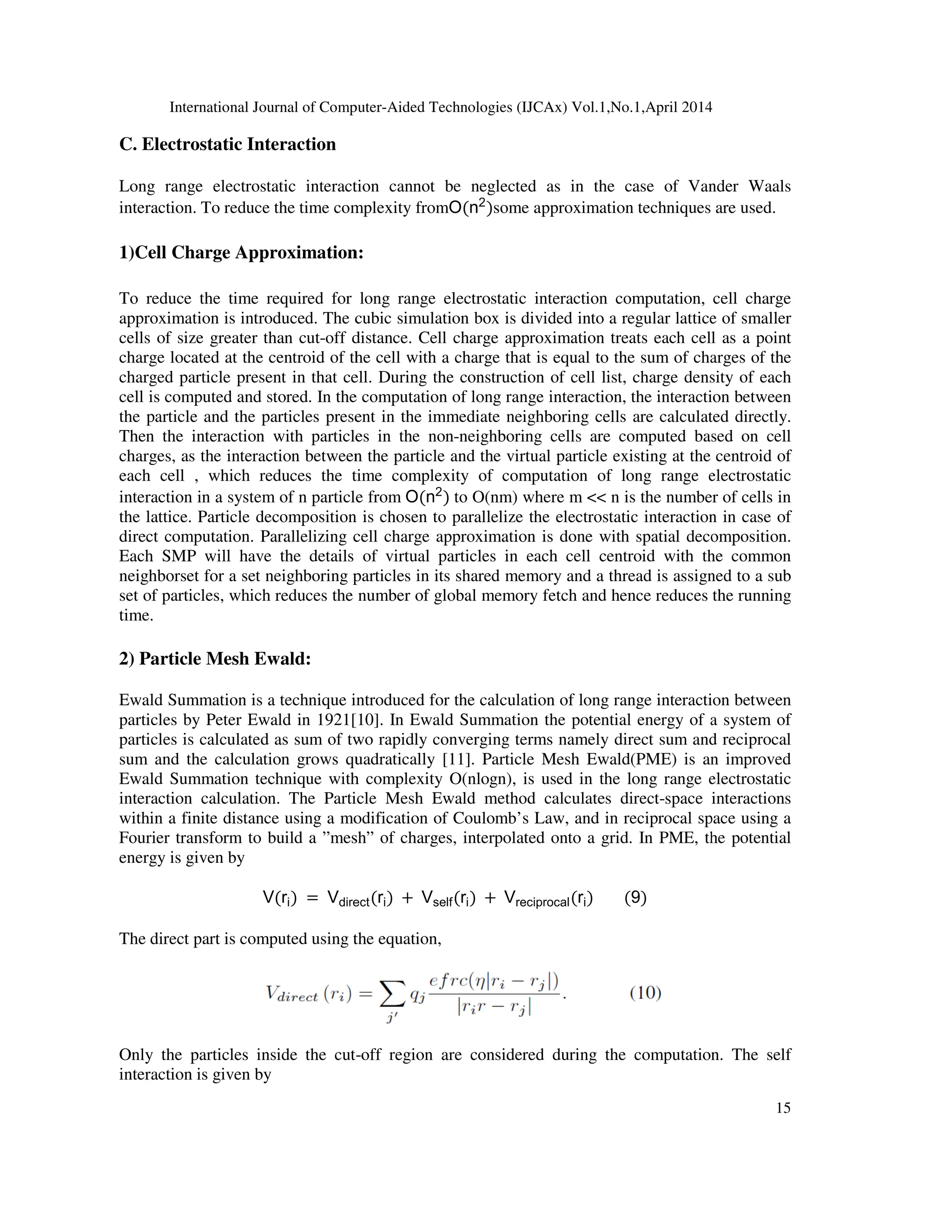 International Journal of Computer C. Electrostatic Interaction Long range electrostatic interaction cannot be neglected as in the case of Vander Waals interaction. To reduce the time complexity from 1)Cell Charge Approximation: To reduce the time required for long range electrostatic interaction computation, cell charge approximation is introduced. The cubic simulation box is cells of size greater than cut-off distance. Cell charge approximation treats each cell as a point charge located at the centroid of the cell with a charge that is equal to the sum of charges of the charged particle present in that cell. During the construction of cell list, charge density of each cell is computed and stored. In the computation of long range interaction, the interaction between the particle and the particles present in the immediate neighboring cell Then the interaction with particles in the non charges, as the interaction between the particle and the virtual particle existing at the centroid of each cell , which reduces the time interaction in a system of n particle from the lattice. Particle decomposition is chosen to parallelize the electrostatic interaction in case of direct computation. Parallelizing cell charge approximation is done with spatial decomposition. Each SMP will have the details of virtual particles in each cell centroid with the common neighborset for a set neighboring particles in its shared memory and a th set of particles, which reduces the number of global memory fetch and hence reduces the running time. 2) Particle Mesh Ewald: Ewald Summation is a technique introduced for the calculation of long range interaction between particles by Peter Ewald in 1921[10]. In Ewald Summation the potential energy of a system of particles is calculated as sum of two rapidly converging terms namely direct sum and reciprocal sum and the calculation grows quadratically [11]. Particle Mesh Ewald(PM Ewald Summation technique with complexity O(nlogn), is used in the long range electrostatic interaction calculation. The Particle Mesh Ewald method calculates direct within a finite distance using a modification of Coul Fourier transform to build a ”mesh” of charges, interpolated onto a grid. In PME, the potential energy is given by V(ri) = Vdirect The direct part is computed using t Only the particles inside the cut- interaction is given by International Journal of Computer-Aided Technologies (IJCAx) Vol.1,No.1,April 2014 Long range electrostatic interaction cannot be neglected as in the case of Vander Waals time complexity fromO(n2 )some approximation techniques are used. Cell Charge Approximation: To reduce the time required for long range electrostatic interaction computation, cell charge approximation is introduced. The cubic simulation box is divided into a regular lattice of smaller off distance. Cell charge approximation treats each cell as a point charge located at the centroid of the cell with a charge that is equal to the sum of charges of the e present in that cell. During the construction of cell list, charge density of each cell is computed and stored. In the computation of long range interaction, the interaction between the particle and the particles present in the immediate neighboring cells are calculated directly. Then the interaction with particles in the non-neighboring cells are computed based on cell charges, as the interaction between the particle and the virtual particle existing at the centroid of each cell , which reduces the time complexity of computation of long range electrostatic interaction in a system of n particle from O(n2 ) to O(nm) where m n is the number of cells in the lattice. Particle decomposition is chosen to parallelize the electrostatic interaction in case of ect computation. Parallelizing cell charge approximation is done with spatial decomposition. Each SMP will have the details of virtual particles in each cell centroid with the common neighborset for a set neighboring particles in its shared memory and a thread is assigned to a sub set of particles, which reduces the number of global memory fetch and hence reduces the running Ewald Summation is a technique introduced for the calculation of long range interaction between cles by Peter Ewald in 1921[10]. In Ewald Summation the potential energy of a system of particles is calculated as sum of two rapidly converging terms namely direct sum and reciprocal sum and the calculation grows quadratically [11]. Particle Mesh Ewald(PME) is an improved Ewald Summation technique with complexity O(nlogn), is used in the long range electrostatic interaction calculation. The Particle Mesh Ewald method calculates direct-space interactions within a finite distance using a modification of Coulomb’s Law, and in reciprocal space using a Fourier transform to build a ”mesh” of charges, interpolated onto a grid. In PME, the potential direct(ri) Vself(ri) Vreciprocal(ri) (9) The direct part is computed using the equation, -off region are considered during the computation. The self ,April 2014 15 Long range electrostatic interaction cannot be neglected as in the case of Vander Waals techniques are used. To reduce the time required for long range electrostatic interaction computation, cell charge divided into a regular lattice of smaller off distance. Cell charge approximation treats each cell as a point charge located at the centroid of the cell with a charge that is equal to the sum of charges of the e present in that cell. During the construction of cell list, charge density of each cell is computed and stored. In the computation of long range interaction, the interaction between s are calculated directly. neighboring cells are computed based on cell charges, as the interaction between the particle and the virtual particle existing at the centroid of complexity of computation of long range electrostatic to O(nm) where m n is the number of cells in the lattice. Particle decomposition is chosen to parallelize the electrostatic interaction in case of ect computation. Parallelizing cell charge approximation is done with spatial decomposition. Each SMP will have the details of virtual particles in each cell centroid with the common read is assigned to a sub set of particles, which reduces the number of global memory fetch and hence reduces the running Ewald Summation is a technique introduced for the calculation of long range interaction between cles by Peter Ewald in 1921[10]. In Ewald Summation the potential energy of a system of particles is calculated as sum of two rapidly converging terms namely direct sum and reciprocal E) is an improved Ewald Summation technique with complexity O(nlogn), is used in the long range electrostatic space interactions omb’s Law, and in reciprocal space using a Fourier transform to build a ”mesh” of charges, interpolated onto a grid. In PME, the potential off region are considered during the computation. The self 