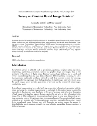 International Journal of Computer-Aided Technologies (IJCAx) Vol.1,No.1,April 2014
21
Survey on Content Based Image Retrieval
Anuradha Shitole1
and Uma Godase2
1
Department of Information Technology, Pune University, Pune
2
Department of Information Technology, Pune University, Pune
Abstract
Invention of digital technology has lead to increase in the number of images that can be stored in digital
format. So searching and retrieving images in large image databases has become more challenging. From
the last few years, Content Based Image Retrieval (CBIR) gained increasing attention from researcher.
CBIR is a system which uses visual features of image to search user required image from large image
database and user’s requests in the form of a query image. Important features of images are colour,
texture and shape which give detailed information about the image. CBIR techniques using different
feature extraction techniques are discussed in this paper.
Keywords
CBIR; colour feature; texture feature shape feature.
1.Introduction
For efficient services in all fields such as government, academics, hospitals, crime prevention,
engineering, architecture, journalism, fashion and graphic design use images. Due to the
popularity of these types of digital image database becomes huge database, and to search and
retrieve required image from the huge database becomes difficult and time consuming. To solve
these problems traditionally text-based retrieval is used. In a computer system for browsing,
searching and retrieving images from the huge database of digital images retrieval system is used.
To search images, a user provides query terms of keyword and the system will return images
similar to the query.
In text based image retrieval keywords, label, tag or any other information is associated with the
image and using this metadata image retrieval is performed. In this method query is entered in
terms of text. But, there are some drawbacks of this type of an image retrieval system. Annotation
of each image in the database requires domain experts who add label or other information to the
image. Use of different keywords for annotation of each image in very large database is a very
time consuming process. It is also necessary to use unique keyword for annotation of each image,
so this is a very complex task. Text descriptions are sometimes incomplete because they cannot
depict complicated image features very well. Examples are texture images that cannot be
described in the text. A language mismatch can occur when the user and the domain expert uses a
different language.
 