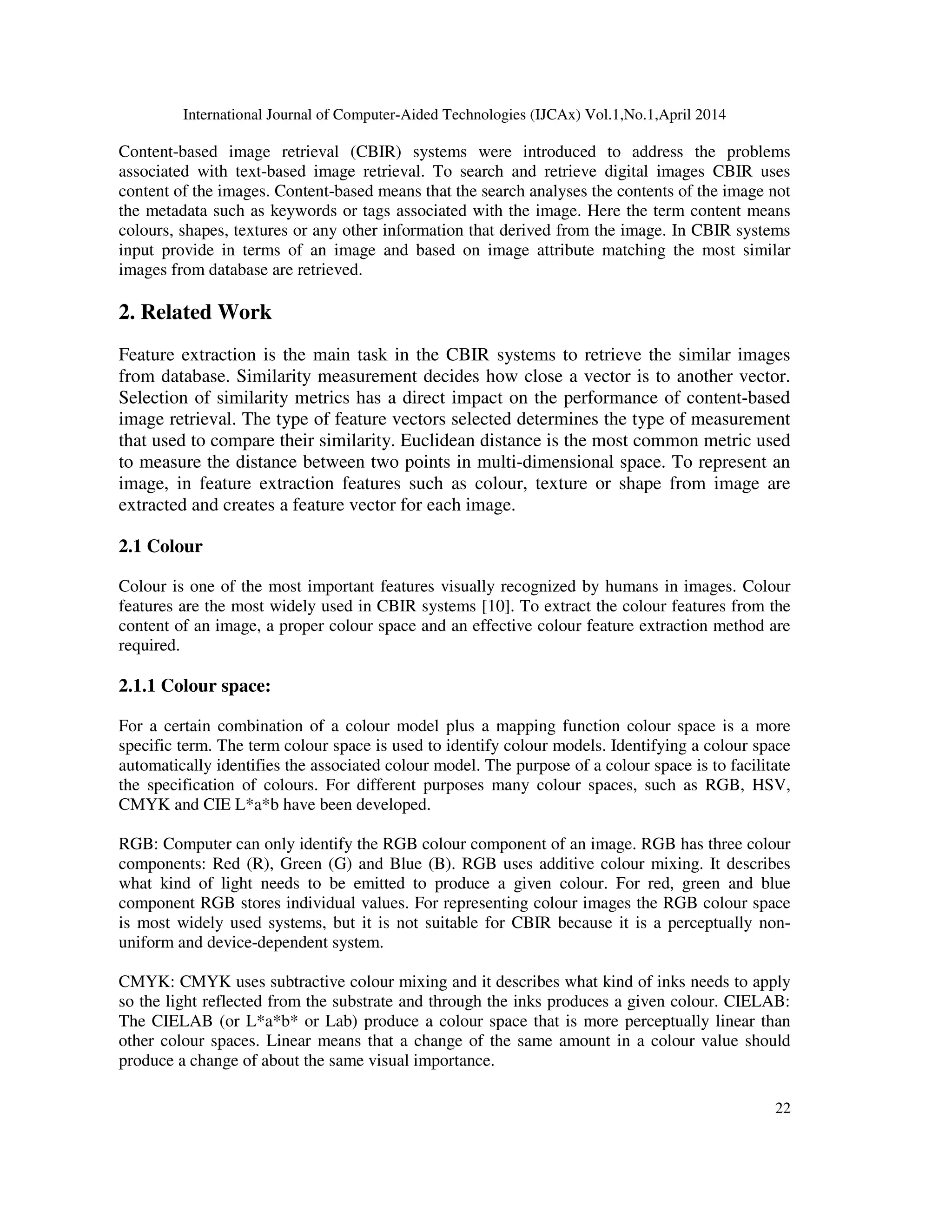International Journal of Computer-Aided Technologies (IJCAx) Vol.1,No.1,April 2014
22
Content-based image retrieval (CBIR) systems were introduced to address the problems
associated with text-based image retrieval. To search and retrieve digital images CBIR uses
content of the images. Content-based means that the search analyses the contents of the image not
the metadata such as keywords or tags associated with the image. Here the term content means
colours, shapes, textures or any other information that derived from the image. In CBIR systems
input provide in terms of an image and based on image attribute matching the most similar
images from database are retrieved.
2. Related Work
Feature extraction is the main task in the CBIR systems to retrieve the similar images
from database. Similarity measurement decides how close a vector is to another vector.
Selection of similarity metrics has a direct impact on the performance of content-based
image retrieval. The type of feature vectors selected determines the type of measurement
that used to compare their similarity. Euclidean distance is the most common metric used
to measure the distance between two points in multi-dimensional space. To represent an
image, in feature extraction features such as colour, texture or shape from image are
extracted and creates a feature vector for each image.
2.1 Colour
Colour is one of the most important features visually recognized by humans in images. Colour
features are the most widely used in CBIR systems [10]. To extract the colour features from the
content of an image, a proper colour space and an effective colour feature extraction method are
required.
2.1.1 Colour space:
For a certain combination of a colour model plus a mapping function colour space is a more
specific term. The term colour space is used to identify colour models. Identifying a colour space
automatically identifies the associated colour model. The purpose of a colour space is to facilitate
the specification of colours. For different purposes many colour spaces, such as RGB, HSV,
CMYK and CIE L*a*b have been developed.
RGB: Computer can only identify the RGB colour component of an image. RGB has three colour
components: Red (R), Green (G) and Blue (B). RGB uses additive colour mixing. It describes
what kind of light needs to be emitted to produce a given colour. For red, green and blue
component RGB stores individual values. For representing colour images the RGB colour space
is most widely used systems, but it is not suitable for CBIR because it is a perceptually non-
uniform and device-dependent system.
CMYK: CMYK uses subtractive colour mixing and it describes what kind of inks needs to apply
so the light reflected from the substrate and through the inks produces a given colour. CIELAB:
The CIELAB (or L*a*b* or Lab) produce a colour space that is more perceptually linear than
other colour spaces. Linear means that a change of the same amount in a colour value should
produce a change of about the same visual importance.
 
