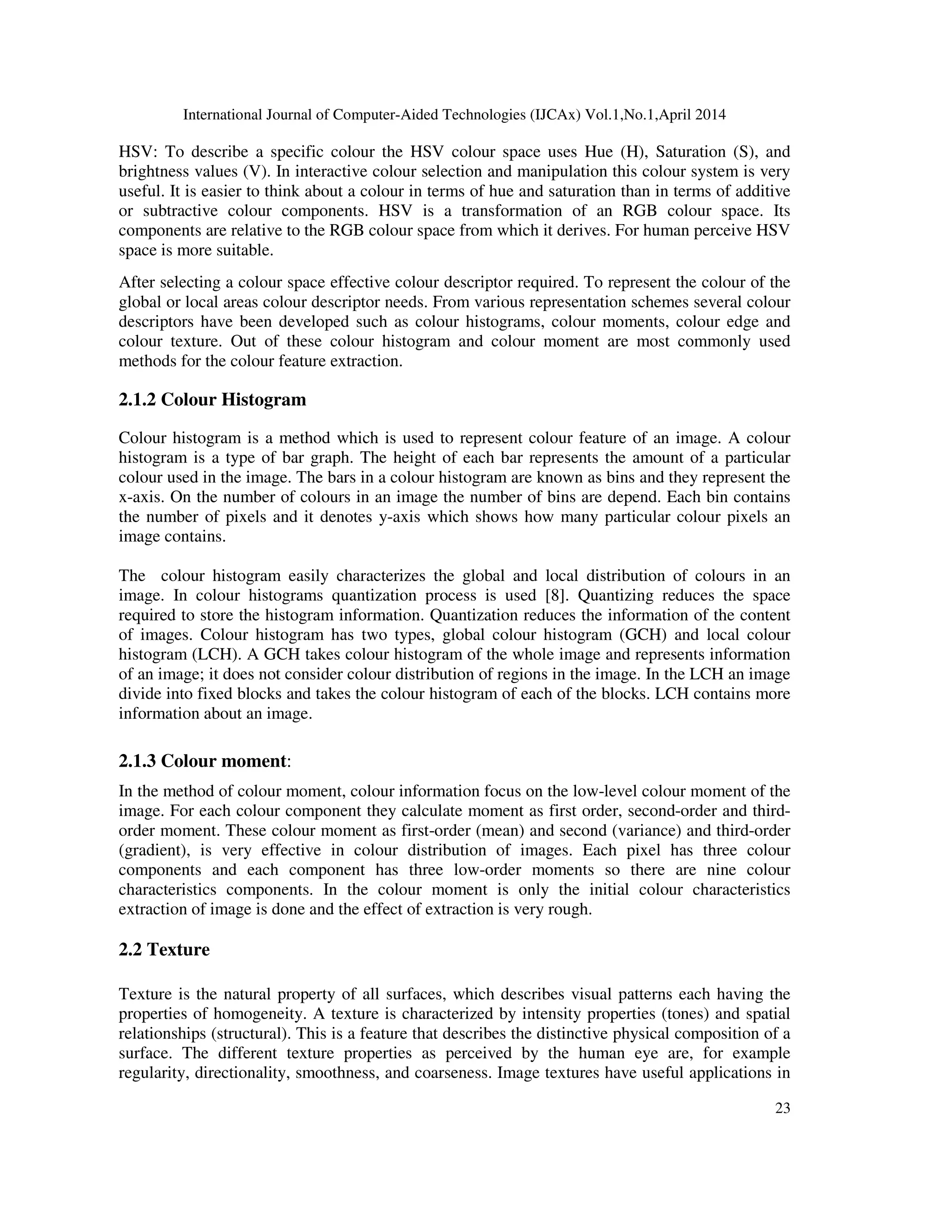 International Journal of Computer-Aided Technologies (IJCAx) Vol.1,No.1,April 2014
23
HSV: To describe a specific colour the HSV colour space uses Hue (H), Saturation (S), and
brightness values (V). In interactive colour selection and manipulation this colour system is very
useful. It is easier to think about a colour in terms of hue and saturation than in terms of additive
or subtractive colour components. HSV is a transformation of an RGB colour space. Its
components are relative to the RGB colour space from which it derives. For human perceive HSV
space is more suitable.
After selecting a colour space effective colour descriptor required. To represent the colour of the
global or local areas colour descriptor needs. From various representation schemes several colour
descriptors have been developed such as colour histograms, colour moments, colour edge and
colour texture. Out of these colour histogram and colour moment are most commonly used
methods for the colour feature extraction.
2.1.2 Colour Histogram
Colour histogram is a method which is used to represent colour feature of an image. A colour
histogram is a type of bar graph. The height of each bar represents the amount of a particular
colour used in the image. The bars in a colour histogram are known as bins and they represent the
x-axis. On the number of colours in an image the number of bins are depend. Each bin contains
the number of pixels and it denotes y-axis which shows how many particular colour pixels an
image contains.
The colour histogram easily characterizes the global and local distribution of colours in an
image. In colour histograms quantization process is used [8]. Quantizing reduces the space
required to store the histogram information. Quantization reduces the information of the content
of images. Colour histogram has two types, global colour histogram (GCH) and local colour
histogram (LCH). A GCH takes colour histogram of the whole image and represents information
of an image; it does not consider colour distribution of regions in the image. In the LCH an image
divide into fixed blocks and takes the colour histogram of each of the blocks. LCH contains more
information about an image.
2.1.3 Colour moment:
In the method of colour moment, colour information focus on the low-level colour moment of the
image. For each colour component they calculate moment as first order, second-order and third-
order moment. These colour moment as first-order (mean) and second (variance) and third-order
(gradient), is very effective in colour distribution of images. Each pixel has three colour
components and each component has three low-order moments so there are nine colour
characteristics components. In the colour moment is only the initial colour characteristics
extraction of image is done and the effect of extraction is very rough.
2.2 Texture
Texture is the natural property of all surfaces, which describes visual patterns each having the
properties of homogeneity. A texture is characterized by intensity properties (tones) and spatial
relationships (structural). This is a feature that describes the distinctive physical composition of a
surface. The different texture properties as perceived by the human eye are, for example
regularity, directionality, smoothness, and coarseness. Image textures have useful applications in
 