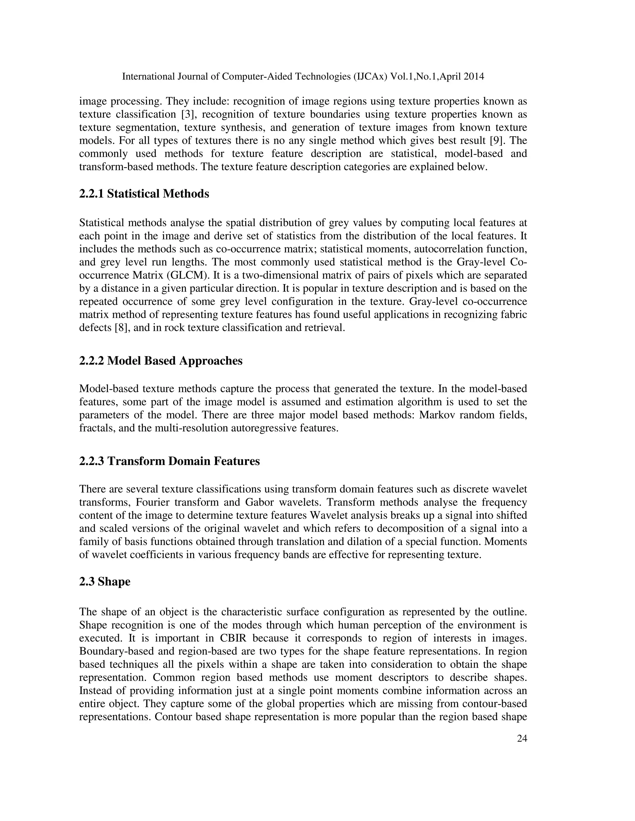 International Journal of Computer-Aided Technologies (IJCAx) Vol.1,No.1,April 2014
24
image processing. They include: recognition of image regions using texture properties known as
texture classification [3], recognition of texture boundaries using texture properties known as
texture segmentation, texture synthesis, and generation of texture images from known texture
models. For all types of textures there is no any single method which gives best result [9]. The
commonly used methods for texture feature description are statistical, model-based and
transform-based methods. The texture feature description categories are explained below.
2.2.1 Statistical Methods
Statistical methods analyse the spatial distribution of grey values by computing local features at
each point in the image and derive set of statistics from the distribution of the local features. It
includes the methods such as co-occurrence matrix; statistical moments, autocorrelation function,
and grey level run lengths. The most commonly used statistical method is the Gray-level Co-
occurrence Matrix (GLCM). It is a two-dimensional matrix of pairs of pixels which are separated
by a distance in a given particular direction. It is popular in texture description and is based on the
repeated occurrence of some grey level configuration in the texture. Gray-level co-occurrence
matrix method of representing texture features has found useful applications in recognizing fabric
defects [8], and in rock texture classification and retrieval.
2.2.2 Model Based Approaches
Model-based texture methods capture the process that generated the texture. In the model-based
features, some part of the image model is assumed and estimation algorithm is used to set the
parameters of the model. There are three major model based methods: Markov random fields,
fractals, and the multi-resolution autoregressive features.
2.2.3 Transform Domain Features
There are several texture classifications using transform domain features such as discrete wavelet
transforms, Fourier transform and Gabor wavelets. Transform methods analyse the frequency
content of the image to determine texture features Wavelet analysis breaks up a signal into shifted
and scaled versions of the original wavelet and which refers to decomposition of a signal into a
family of basis functions obtained through translation and dilation of a special function. Moments
of wavelet coefficients in various frequency bands are effective for representing texture.
2.3 Shape
The shape of an object is the characteristic surface configuration as represented by the outline.
Shape recognition is one of the modes through which human perception of the environment is
executed. It is important in CBIR because it corresponds to region of interests in images.
Boundary-based and region-based are two types for the shape feature representations. In region
based techniques all the pixels within a shape are taken into consideration to obtain the shape
representation. Common region based methods use moment descriptors to describe shapes.
Instead of providing information just at a single point moments combine information across an
entire object. They capture some of the global properties which are missing from contour-based
representations. Contour based shape representation is more popular than the region based shape
 